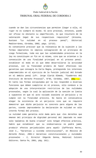 Poder Judicial de la Nación
TRIBUNAL ORAL FEDERAL DE CORDOBA 2
cuando se dan las circunstancias que permiten llegar a ella, el
rigor no es siempre el mismo. El acto procesal, entonces, puede
ser eficaz no obstante su imperfección, lo que resultará de la
valoración legal de sus respectivos requisitos” (Arocena,
Gustavo “La nulidad en el proceso penal”, Editorial
Mediterránea, Córdoba, 2002, págs. 12/13).
Es conveniente precisar que la relevancia de la sujeción a las
formas imperantes no implica consagración de un principio de
ciego formulismo, toda vez que las solemnidades previstas en la
ley no constituyen un fin en sí mismo, sino que se orientan a la
consecución de una finalidad principal en el proceso penal:
establecer el modo en el que debe desarrollarse la actividad
procesal, con la finalidad primera de hacer efectivas las
garantías que consagra la Carta Magna, protegiendo los intereses
comprometidos en el ejercicio de la función judicial del Estado
en el ámbito penal (cfr. Jorge Clariá Olmedo, “Cuadernos del
Instituto de Derecho Procesal”, N°95, Córdoba, 1967, pág. ….).
En tanto las formas estipuladas por la ley responden a diversas
funciones que deben cumplirse en el proceso, ello conduce a la
adopción de una interpretación restrictiva de las nulidades
procesales, según la cual la aplicación de la sanción se limita
a supuestos en que el acto viciado ocasiona un perjuicio y no
cumple con la finalidad prevista. No basta en consecuencia
alegar la existencia de un perjuicio sino que se requiere
demostrar que dicho perjuicio es concreto para alguna de las
partes, siendo improcedente la declaración de nulidad en sólo
interés formal del proceso.
La nulidad como garantía está dada para que «los derechos que
emanan del principio de dignidad personal del imputado no sean
solo “palabras de buena crianza” sino tengan efectiva práctica,
habrá que establecer que su inobservancia no podrá jamás
producir efectos perjudiciales para aquél» (Cafferata Nores,
José I., “Garantías y sistema constitucional”, en Revista de
Derecho Penal, 2001-1 Garantías constitucionales y nulidades
procesales – I, Director Edgardo Donna, Rubinzal Culzoni
Editores. Santa Fe, 2001, pág. 161).
80
 