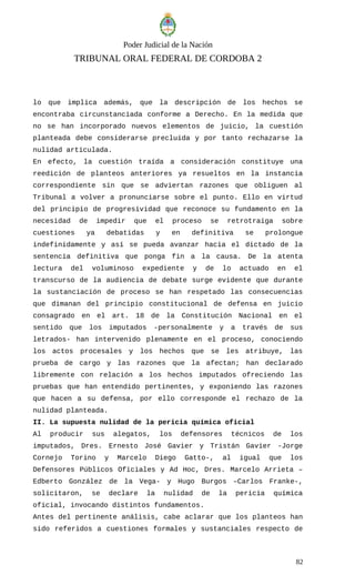 Poder Judicial de la Nación
TRIBUNAL ORAL FEDERAL DE CORDOBA 2
lo que implica además, que la descripción de los hechos se
encontraba circunstanciada conforme a Derecho. En la medida que
no se han incorporado nuevos elementos de juicio, la cuestión
planteada debe considerarse precluida y por tanto rechazarse la
nulidad articulada.
En efecto, la cuestión traída a consideración constituye una
reedición de planteos anteriores ya resueltos en la instancia
correspondiente sin que se adviertan razones que obliguen al
Tribunal a volver a pronunciarse sobre el punto. Ello en virtud
del principio de progresividad que reconoce su fundamento en la
necesidad de impedir que el proceso se retrotraiga sobre
cuestiones ya debatidas y en definitiva se prolongue
indefinidamente y así se pueda avanzar hacia el dictado de la
sentencia definitiva que ponga fin a la causa. De la atenta
lectura del voluminoso expediente y de lo actuado en el
transcurso de la audiencia de debate surge evidente que durante
la sustanciación de proceso se han respetado las consecuencias
que dimanan del principio constitucional de defensa en juicio
consagrado en el art. 18 de la Constitución Nacional en el
sentido que los imputados -personalmente y a través de sus
letrados- han intervenido plenamente en el proceso, conociendo
los actos procesales y los hechos que se les atribuye, las
prueba de cargo y las razones que la afectan; han declarado
libremente con relación a los hechos imputados ofreciendo las
pruebas que han entendido pertinentes, y exponiendo las razones
que hacen a su defensa, por ello corresponde el rechazo de la
nulidad planteada.
II. La supuesta nulidad de la pericia química oficial
Al producir sus alegatos, los defensores técnicos de los
imputados, Dres. Ernesto José Gavier y Tristán Gavier -Jorge
Cornejo Torino y Marcelo Diego Gatto-, al igual que los
Defensores Públicos Oficiales y Ad Hoc, Dres. Marcelo Arrieta –
Edberto González de la Vega- y Hugo Burgos –Carlos Franke-,
solicitaron, se declare la nulidad de la pericia química
oficial, invocando distintos fundamentos.
Antes del pertinente análisis, cabe aclarar que los planteos han
sido referidos a cuestiones formales y sustanciales respecto de
82
 