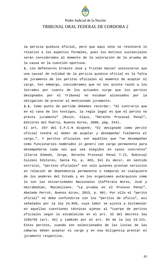 Poder Judicial de la Nación
TRIBUNAL ORAL FEDERAL DE CORDOBA 2
la pericia química oficial, pero que aquí sólo se resolverá lo
relativo a los aspectos formales, pues los motivos sustanciales
serán considerados al momento de la valoración de la prueba de
la causa en la cuestión oportuna.
1. Los defensores Ernesto José y Tristán Gavier sostuvieron que
una causal de nulidad de la pericia química oficial es la falta
de juramento de los peritos oficiales al momento de aceptar el
cargo. Sin embargo, consideramos que no les asiste razón a los
letrados por cuanto de los actuados surge que los peritos
designados por el Tribunal no estaban alcanzados por la
obligación de prestar el mencionado juramento.
1.1. Como punto de partida debemos recordar: “Al contrario que
en el caso de los testigos, la regla legal es que el perito no
presta juramento” (Roxin, Claus, “Derecho Procesal Penal”,
Editores del Puerto, Buenos Aires, 2000, pág. 244).
El art. 257 del C.P.C.N dispone; “El designado como perito
oficial tendrá el deber de aceptar y desempeñar fielmente el
cargo…”. Y peritos oficiales son aquéllos que “se desempeñan
como funcionarios nombrados in generi con cargo permanente para
desempeñarse cada vez que sea elegidos en casos concretos”
(Clariá Olmedo, Jorge, Derecho Procesal Penal T.II, Rubinzal
Culzoni Editores, Santa Fe, p. 403, §4) Es decir, en sentido
estricto, “peritos oficiales” son solo quienes prestan servicios
en relación de dependencia permanente o temporal en cualquiera
de los poderes del Estado y en los organismos autárquicos como
lo son las Universidades Nacionales (Cafferata Nores, José y
Hairabedián, Maximiliano. “La prueba en el Proceso Penal”,
Abeledo Perrot, Buenos Aires, 2013, p. 80). Por ello el “perito
oficial” no debe confundirse con los “peritos de oficio”, así
señalados por la ley 24.050, cuya labor se ajusta a dictaminar
en aquellas cuestiones técnicas ajenas al “cuerpo de peritos
oficiales según lo establecido en el art. 52 del Decreto ley
1285/58 (art. 45) y también por el art. 84 de la ley 24.121.
Estos peritos, cuando son seleccionados de las listas de las
cámaras deben aceptar el cargo y en esa diligencia prestar el
juramento respectivo.
83
 