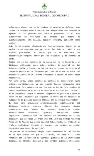 Poder Judicial de la Nación
TRIBUNAL ORAL FEDERAL DE CORDOBA 2
suficiente alegar que se ha violado el derecho de defensa, pues
“quien la invoque deberá indicar que alegaciones fue privado de
ejercer o las pruebas que hubiere propuesto si el acto
cuestionado no exhibiese el defecto que motiva el
cuestionamiento. (CS Fallos. 302:179, 306:149, 325:1404 entre
muchos).
2.2. En el planteo efectuado por los defensores Gavier no se
explicitó en concreto qué perjuicio les habría traído a sus
pupilos procesales, el hecho que no se efectuara una
deliberación conjunta entre peritos oficiales y de control de
parte.
Sabido era en ese momento de la causa que no se llegaría a un
dictamen unificado, pues ambos peritos de control de las
defensas (Mahle y Cuesta) ya habían dado a conocer su opinión al
respecto (Mahle en un dictamen pericial de etapa anterior del
proceso y Cuesta en un informe realizado a pedido de autoridades
militares).
Por otra parte, ambos peritos de control no demostraron mucho
interés participativo, ya que cuando fueron convocados para
seleccionar los materiales con los que se harían las pruebas de
campo, manifestaron su falta de interés en asistir (fs. 11.556).
No se evidencia lesión a derecho subjetivo ni garantía alguna en
favor de los imputados que sugieran la necesidad de declarar la
nulidad de la pericia química oficial por el motivo manifestado.
3. Como otro argumento pretendidamente nulificatorio del
dictamen pericial químico oficial los abogados Gavier
sostuvieron que “todos los peritos ingenieros tenían
especialidades distintas -química, explosivos, ondas,
seguridad-. Expresan que los peritos no mostraron un título
adecuado, que se violó la orden del art. 254 del Código Procesal
Penal de la Nación que exige calidad habilitante, se trató de un
trabajo individual firmado en equipo. Los peritos no tenían
idoneidad para hacer la pericia”.
Las partes no formularon ningún cuestionamiento en tal sentido
en la oportunidad en que el Tribunal, en base al listado
remitido por la Facultad de Ciencias Químicas de la Universidad
Nacional de Córdoba, designó a los peritos químicos oficiales.
86
 