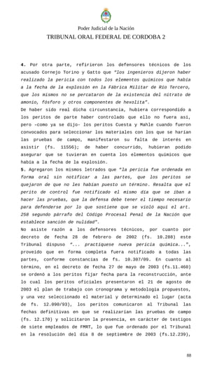 Poder Judicial de la Nación
TRIBUNAL ORAL FEDERAL DE CORDOBA 2
4. Por otra parte, refirieron los defensores técnicos de los
acusado Cornejo Torino y Gatto que “los ingenieros dijeron haber
realizado la pericia con todos los elementos químicos que había
a la fecha de la explosión en la Fábrica Militar de Río Tercero,
que los mismos no se percataron de la existencia del nitrato de
amonio, fósforo y otros componentes de hexolita”.
De haber sido real dicha circunstancia, hubiera correspondido a
los peritos de parte haber controlado que ello no fuera así,
pero –como ya se dijo- los peritos Cuesta y Mahle cuando fueron
convocados para seleccionar los materiales con los que se harían
las pruebas de campo, manifestaron su falta de interés en
asistir (fs. 11556); de haber concurrido, hubieran podido
asegurar que se tuvieran en cuenta los elementos químicos que
había a la fecha de la explosión.
5. Agregaron los mismos letrados que “la pericia fue ordenada en
forma oral sin notificar a las partes, que los peritos se
quejaron de que no les habían puesto un término. Resalta que el
perito de control fue notificado el mismo día que se iban a
hacer las pruebas, que la defensa debe tener el tiempo necesario
para defenderse por lo que sostiene que se violó aquí el art.
258 segundo párrafo del Código Procesal Penal de la Nación que
establece sanción de nulidad”.
No asiste razón a los defensores técnicos, por cuanto por
decreto de fecha 28 de febrero de 2002 (fs. 10.288) este
Tribunal dispuso “... practíquese nueva pericia química...”,
proveído que en forma completa fuera notificado a todas las
partes, conforme constancias de fs. 10.307/09. En cuanto al
término, en el decreto de fecha 27 de mayo de 2003 (fs.11.460)
se ordenó a los peritos fijar fecha para la reconstrucción, ante
lo cual los peritos oficiales presentaron el 21 de agosto de
2003 el plan de trabajo con cronograma y metodología propuestos,
y una vez seleccionado el material y determinado el lugar (acta
de fs. 12.090/93), los peritos comunicaron al Tribunal las
fechas definitivas en que se realizarían las pruebas de campo
(fs. 12.170) y solicitaron la presencia, en carácter de testigos
de siete empleados de FMRT, lo que fue ordenado por el Tribunal
en la resolución del día 8 de septiembre de 2003 (fs.12.239),
88
 