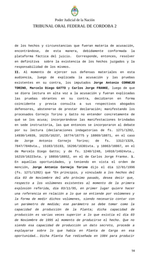 Poder Judicial de la Nación
TRIBUNAL ORAL FEDERAL DE CORDOBA 2
de los hechos y circunstancias que fueran materia de acusación,
encontrándose, de esta manera, debidamente conformada la
plataforma fáctica del juicio. Corresponde, entonces, resolver
en definitiva sobre la existencia de los hechos juzgados y la
responsabilidad de los mismos.
II. Al momento de ejercer sus defensas materiales en esta
audiencia, luego de explicada la acusación y las pruebas
existentes en su contra, los imputados Jorge Antonio CORNEJO
TORINO, Marcelo Diego GATTO y Carlos Jorge FRANKE, luego de que
se diera lectura en alta voz a la acusación y fueran explicadas
las pruebas obrantes en su contra, decidieron en forma
coincidente y previa consulta a sus respectivos abogados
defensores, abstenerse de prestar declaración; manifestando los
procesados Cornejo Torino y Gatto no entender concretamente de
qué se los acusa; incorporándose las manifestaciones brindadas
en sede instructoria, las que entonces se incorporaron al debate
por su lectura (declaraciones indagatorias de fs. 1271/1282,
14930/14939, 16235/16237, 16774/16775 y 18869/18871, en el caso
de Jorge Antonio Cornejo Torino; de fs. 1312/1329,
7847/7848vta., 15183/15193, 16296/16301vta. y 18863/18867, en el
de Marcelo Diego Gatto; y de fs. 1240/1248, 14918/14924vta.,
16219/16223vta. y 18850/18852, en el de Carlos Jorge Franke. 1.
En aquellas oportunidades, y teniendo en vista el orden de
mención, Jorge Antonio Cornejo Torino dijo el día 12/01/1996
(fs. 1271/1282) que “En principio, y vinculado a los hechos del
día 03 de Noviembre del año próximo pasado, desea decir que,
respecto a los volúmenes existentes al momento de la primera
explosión referida, día 03/11/95, en primer lugar quiere hacer
una referencia en relación a lo que se entiende por volúmenes y
la forma de medir dichos volúmenes, siendo necesario contar con
un parámetro de medida; ese parámetro se debe tomar como la
capacidad de producción de la Planta; dicha capacidad de
producción es varias veces superior a lo que existía el día 03
de Noviembre de 1995 al momento de producirse el hecho. Que no
siendo esa capacidad de producción un dato secreto, procede a
explayarse sobre lo que había en Planta de Carga en esa
oportunidad…. Dicha Planta fue rediseñada en 1984 para producir
94
 