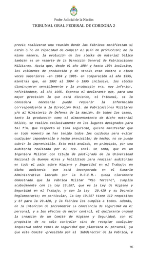 Poder Judicial de la Nación
TRIBUNAL ORAL FEDERAL DE CORDOBA 2
previo realizarse una reunión donde las Fábricas manifiestan si
están o no en capacidad de cumplir el plan de producción; de la
misma manera, la evolución de los stocks de material bélico
también es un resorte de la Dirección General de Fabricaciones
Militares. Acota que, desde el año 1984 y hasta 1994 inclusive,
los volúmenes de producción y de stocks eran cuatro a cinco
veces superiores –en 1984 y 1985- en comparación al año 1995,
mientras que, en 1992 al 1994 o 1995 inclusive, los stocks
disminuyeron sensiblemente y la producción era, muy inferior,
refiriéndose, al año 1995. Expresa el declarante que, para una
mayor precisión lo que está diciendo, el Tribunal, si lo
considera necesario puede requerir la información
correspondiente a la Dirección Gral. de Fabricaciones Militares
y/o al Ministerio de Defensa de la Nación. En todos los casos,
tanto la producción como el almacenamiento de dicho material
bélico, se realiza exclusivamente en los lugares designados para
tal fin. Que respecto al tema seguridad, quiere manifestar que
en todo momento se han tenido todos los cuidados para evitar
cualquier imponderable o hecho previsible; de hecho, no se puede
cubrir lo imprevisible. Esto está avalado, en principio, por una
auditoría realizada por el Tte. Cnel. De Toma, que es un
Ingeniero Militar con título de post-grado de la Universidad
Nacional de Buenos Aires y habilitado para realizar auditorías
en todo el país sobre Higiene y Seguridad en el Trabajo; en
dicha auditoría -que está incorporada en el Sumario
Administrativo labrado por la D.G.F.M.- queda claramente
demostrado que la Fábrica Militar "Río Tercero", cumplía
acabadamente con la Ley 19.587, que es la Ley de Higiene y
Seguridad en el Trabajo, y con la Ley 20.429 y su Decreto
Reglamentario; en particular, la Ley 19.587 tiene 112 requisitos
y 67 para la 20.429, y la Fábrica los cumplía a todos. Además,
en la intención de incrementar la conciencia de seguridad en el
personal, y a los efectos de mejor control, el declarante ordenó
la creación de un Comité de Higiene y Seguridad, con el
propósito de no sólo controlar sino de receptar cualquier
inquietud sobre temas de seguridad que planteara el personal, ya
que este Comité -presidido por el Subdirector de la Fábrica, e
96
 