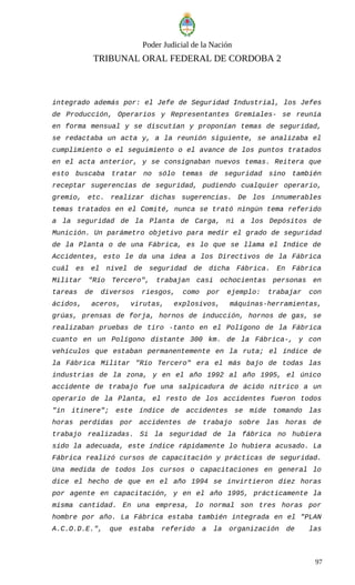 Poder Judicial de la Nación
TRIBUNAL ORAL FEDERAL DE CORDOBA 2
integrado además por: el Jefe de Seguridad Industrial, los Jefes
de Producción, Operarios y Representantes Gremiales- se reunía
en forma mensual y se discutían y proponían temas de seguridad,
se redactaba un acta y, a la reunión siguiente, se analizaba el
cumplimiento o el seguimiento o el avance de los puntos tratados
en el acta anterior, y se consignaban nuevos temas. Reitera que
esto buscaba tratar no sólo temas de seguridad sino también
receptar sugerencias de seguridad, pudiendo cualquier operario,
gremio, etc. realizar dichas sugerencias. De los innumerables
temas tratados en el Comité, nunca se trató ningún tema referido
a la seguridad de la Planta de Carga, ni a los Depósitos de
Munición. Un parámetro objetivo para medir el grado de seguridad
de la Planta o de una Fábrica, es lo que se llama el Indice de
Accidentes, esto le da una idea a los Directivos de la Fábrica
cuál es el nivel de seguridad de dicha Fábrica. En Fábrica
Militar "Río Tercero", trabajan casi ochocientas personas en
tareas de diversos riesgos, como por ejemplo: trabajar con
ácidos, aceros, virutas, explosivos, máquinas-herramientas,
grúas, prensas de forja, hornos de inducción, hornos de gas, se
realizaban pruebas de tiro -tanto en el Polígono de la Fábrica
cuanto en un Polígono distante 300 km. de la Fábrica-, y con
vehículos que estaban permanentemente en la ruta; el índice de
la Fábrica Militar "Río Tercero" era el más bajo de todas las
industrias de la zona, y en el año 1992 al año 1995, el único
accidente de trabajo fue una salpicadura de ácido nítrico a un
operario de la Planta, el resto de los accidentes fueron todos
"in itinere"; este índice de accidentes se mide tomando las
horas perdidas por accidentes de trabajo sobre las horas de
trabajo realizadas. Si la seguridad de la fábrica no hubiera
sido la adecuada, este índice rápidamente lo hubiera acusado. La
Fábrica realizó cursos de capacitación y prácticas de seguridad.
Una medida de todos los cursos o capacitaciones en general lo
dice el hecho de que en el año 1994 se invirtieron diez horas
por agente en capacitación, y en el año 1995, prácticamente la
misma cantidad. En una empresa, lo normal son tres horas por
hombre por año. La Fábrica estaba también integrada en el "PLAN
A.C.O.D.E.", que estaba referido a la organización de las
97
 