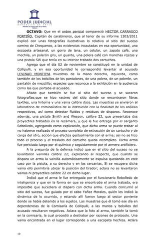 OCTAVO: Que en el orden pericial compareció HECTOR CARRASCO
PORTIÑO, Capitán de carabineros, que al tenor de su informe 1303/2011
explicó con unas fotografías ilustrativas lo relativo al sitio del suceso
camino de Chequenco, a las evidencias incautadas en esa oportunidad, una
escopeta artesanal, un gorro de lana, un celular, un zapato café, una
mochila, un polerón gris, un guante, una polera café con manchas rojizas y
una pistola SW que tenía en su interior trabado dos cartuchos.
       Agrega que el día 02 de noviembre se constituyó en la unidad de
Collipulli, y en esa oportunidad le correspondió levantar al acusado
LEVINAO MONTOYA muestras de la mano derecha, izquierda, como
también de los bolsillos de los pantalones, de una polera, de un polerón, un
pantalón de mezclilla; especies que reconoce a la exhibición en la audiencia
como las que portaba el acusado.
       Añade que también se fue al sitio del suceso y se sacaron
fotografías;que se hizo rastreo del sitio donde se encontraron fibras
textiles, una linterna y una vaina calibre doce. Las muestras se enviaron al
laboratorio de criminalística de la institución con la finalidad de los análisis
respectivos, así como detectar fluidos y residuos de disparos. Reconoce
además, una pistola Smith and Wesson, calibre 22, que presentaba dos
proyectiles trabados en la recamara, y que le fue entrega por el sargento
Rebolledo, agregando como explicación, que dicha arma se puede trabar al
no haberse realizado el proceso completo de extracción de un cartucho y de
carga del otro, acción que efectúa gestualmente con el arma; asi no se hizo
todo el proceso y el traslado del cartucho queda incompleto. Dicha arma
fue periciada luego por el químico y seguidamente por el armero artificiero.
       A la pregunta de la defensa indicó que en el sitio del suceso no se
levantaron vainillas calibre 22; explicando al respecto, que cuando se
dispara un arma la vainilla automáticamente se expulsa quedando en este
caso por la pistola, a su derecha y en las cercanías, Si se recupera dicha
vaina ello permitiría ubicar la posición del tirador; aclara no se levantaron
vainas ni proyectiles calibre 22 en dicho lugar.
       Indicó que el arma le fue entregada por el funcionario Rebolledo de
inteligencia y que en la forma en que se encontraba el arma trabada, era
imposible que sucediera el disparo con dicha arma. Cuando concurrió al
sitio del suceso, fue guiado por el cabo Yañez Morales, quién les indicó la
dinámica de lo ocurrido, y estando allí fueron luego al sector poniente
donde se había detenido a los sujetos. Las muestras que él tomó ese día en
dependencias de la Comisaría de Collipulli, a las manos y bolsillos del
acusado resultaron negativas. Aclara que la foto al arma, también la tomó
en la comisaría, la cual procedió a destrabar por razones de protocolo. Una
vaina encontrada en el lugar corresponde a una escopeta hechiza. Aclara



10
 
