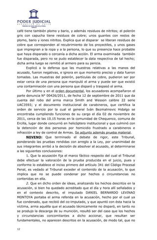 café tiene también plomo y bario, y además residuos de nitritos; el polerón
gris con capucha tiene residuos de cobre; unos guantes con restos de
plomo, bario y iones nitritos. Explica que al disparar se liberan residuos de
cobre que corresponden al recubrimiento de los proyectiles, y unos gases
que impregnan a la ropa y a la persona, lo que su presencia hace probable
que haya disparado o cercanía a dicha acción. El arma examinada también
fue disparada, pero no se pudo establecer la data respectiva de tal hecho;
dicha arma luego se remitió al armero para su pericia.
       Explicó a la defensa que las muestras relativas a las manos del
acusado, fueron negativas, e ignora en que momento preciso y data fueron
tomadas. Las muestras del polerón, partículas de cobre, pudieron ser por
estar cerca de una persona que manipuló el arma y puede ser que existió
una contaminación con una persona que disparó y traspasó el arma.
       Por último y en el orden documental, los acusadores acompañaron el
parte denuncia N° 00426/2011, de fecha 12 de septiembre de 2011 que da
cuenta del robo del arma marca Smith and Wesson calibre 22 serie
UAC3593; y el documento institucional de carabineros, que certifica la
orden de servicio por la cual el general Iván Bezmalinovic Hidalgo se
encontraba cumpliendo funciones de su cargo el día 02 de noviembre de
2011, cerca de las 10.15 horas en la comunidad de Chequenco, comuna de
Ercilla, lugar donde concurrió en helicóptero institucional y que culminó con
la detención de dos personas por homicidio frustrado a carabineros e
infracción a ley de control de Armas. Se adjunto además prueba material.
       NOVENO: Que terminado el debate de rigor, este Tribunal,
ponderando las pruebas rendidas con arreglo a la Ley, por unanimidad de
sus integrantes arribó a la decisión de absolver al acusado, al determinarse
a las siguientes conclusiones:
       1. Que la acusación fija el marco fáctico respecto del cual el Tribunal
debe efectuar la valoración de la prueba producida en el juicio, pues y
conforme lo establece el inciso primero del artículo 341 del Código Procesal
Penal, es vedado al Tribunal exceder el contenido de la acusación, lo que
implica que no se puede condenar por hechos o circunstancias no
contenidas en ella.
       2. Que en dicho orden de ideas, analizando los hechos descritos en la
acusación, si bien ha quedado acreditado que el día y hora allí señalados y
en el contexto descrito, el imputado DANIEL BERNARDO LEVINAO
MONTOYA portaba el arma referida en la acusación, hecho por el cual ya
fue condenado, que recibió del co-imputado, y que apuntó con ésta hacia la
víctima, arma aquélla que el acusado técnicamente no disparó, en tanto no
se produjo la descarga de su munición, resultó ser del caso que los hechos
y circunstancias concomitantes a dicho accionar, que resultan ser
fundamentales, no aparecen descritos en la acusación, de modo tal, que no

12
 