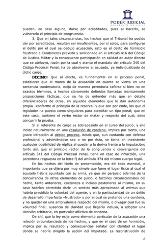 pueden, en caso alguno, darse por acreditados, pues al hacerlo, se
vulneraría el principio de congruencia.
       3. Que en tales circunstancias, los hechos que el Tribunal ha podido
dar por acreditados, resultan ser insuficientes, por sí solos, para configurar
el delito por el cual se dedujo acusación, esto es el delito de homicidio
frustrado a Carabineros previsto y sancionado en el artículo 416 del Código
de Justicia Militar y la consecuente participación en calidad de autor directo
que se atribuyó, razón por la cual y atento el mandato del artículo 340 del
Código Procesal Penal, ha de absolverse al acusado, ya individualizado de
dicho cargo.
       DECIMO: Que al efecto, es fundamental en el proceso penal,
establecer que el marco de la acusación en cuanto se vierta en una
sentencia condenatoria, exija de manera perentoria ceñirse si bien no en
exactos términos, a hechos claramente definidos llamadas técnicamente
proposiciones fácticas, que se ha de entender más que en detalle
diferenciadores de otros, en aquellos elementos que le dan autonomía
propia –conforme al principio de la reserva- y que son por ende, los que el
legislador ha puesto como singulares para acreditar un tipo penal; que en
este caso, contiene el verbo rector de matar y respecto del cual, debe
concurrir la prueba.
       Si el referente de cargo es sobrepasado en el curso del juicio, y ello
incide naturalmente en una resolución de condena, implica por cierto, una
grave infracción al debido proceso, desde que, aun contando con defensa
profesional y advirtiéndose sea o no por ésta, se torna en inexistente
cualquier posibilidad de réplica al quedar a la deriva frente a la imputación;
tanto así, que el principio rector de la congruencia o convergencia del
artículo 341 del Código Procesal Penal, tiene en caso de infracción, una
perentoria respuesta en la letra f) del artículo 374 del mismo cuerpo legal.
       En los hechos del libelo de presentación, era del todo esencial, e
importante que se dijera por muy simple que fuere el lugar físico al cual el
acusado habría apuntado con su arma, ya que sin perjuicio además de la
concurrencia de otros elementos de juicio, o factores circunstanciales del
hecho, tanto anteriores, coetáneos e incluso posteriores al mismo, en su
caso habrían permitido darle un sentido más aproximado al animus que
habría presidido la voluntad del agente, y en la particularidad de un delito
de desarrollo imperfecto –frustrado- y por el cual se pretende una condena,
y no quedar en una ambivalencia respecto del mismo, o divagar cual fue su
voluntad final; ausencia de claridad que llegaría incluso, a adoptar una
decisión arbitraria, en particular aflictiva de condena.
       De ahí, que la ley exija como elemento particular de la acusación una
relación circunstanciada de los hechos, y que en el caso de un homicidio,
implica por su resultado y consecuencias señalar con claridad el lugar
donde se habría dirigido la acción del imputado. La reconstrucción de

                                                                            13
 