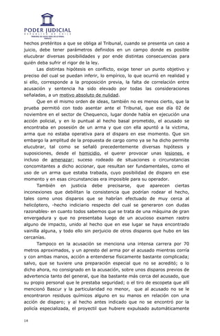 hechos pretéritos a que se obliga al Tribunal, cuando se presenta un caso a
juicio, debe tener parámetros definidos en un campo donde es posible
elucubrar diversas posibilidades y por ende distintas consecuencias para
quién deba sufrir el rigor de la ley.
       Las distintas hipótesis en conflicto, exige tener un punto objetivo y
preciso del cual se puedan inferir, lo empírico, lo que ocurrió en realidad y
si ello, corresponde a la proposición previa, la falta de correlación entre
acusación y sentencia ha sido elevado por todas las consideraciones
señaladas, a un motivo absoluto de nulidad.
       Que en el mismo orden de ideas, también no es menos cierto, que la
prueba permitió con todo asentar ante el Tribunal, que ese día 02 de
noviembre en el sector de Chequenco, lugar donde había en ejecución una
acción policial, y en lo puntual al hecho basal prometido, el acusado se
encontraba en posesión de un arma y que con ella apuntó a la victima,
arma que no estaba operativa para el disparo en ese momento. Que sin
embargo la amplitud de la propuesta de cargo como ya se ha dicho permite
elucubrar, tal como se señaló precedentemente diversas hipótesis y
suposiciones, desde el homicidio, el querer provocar unas lesiones, e
incluso de amenazar; suceso rodeado de situaciones o circunstancias
concomitantes a dicho accionar, que resultan ser fundamentales, como el
uso de un arma que estaba trabada, cuyo posibilidad de disparo en ese
momento y en esas circunstancias era imposible para su operador.
       También en justicia debe precisarse, que aparecen ciertas
inconexiones que debilitan la consistencia que podrían rodear el hecho,
tales como unos disparos que se habrían efectuado de muy cerca al
helicóptero, -hecho indiciario respecto del cual se generaron con dudas
razonables- en cuanto todos sabemos que se trata de una máquina de gran
envergadura y que no presentaba luego de un acucioso examen rastro
alguno de impacto, unido al hecho que en ese lugar se haya encontrado
vainilla alguna, y todo ello sin perjuicio de otros disparos que hubo en las
cercanías.
       Tampoco en la acusación se menciona una intensa carrera por 70
metros aproximados, y un apresto del arma por el acusado mientras corría
y con ambas manos, acción a entenderse físicamente bastante complicada;
salvo, que se tuviere una preparación especial que no se acreditó; o lo
dicho ahora, no consignado en la acusación, sobre unos disparos previos de
advertencia tanto del general, que iba bastante más cerca del acusado, que
su propio personal que le prestaba seguridad; o el tiro de escopeta que allí
mencionó Bascur y la particularidad no menor, que al acusado no se le
encontraron residuos químicos alguno en su manos en relación con una
acción de disparo; y al hecho antes indicado que no se encontró por la
policía especializada, el proyectil que hubiere expulsado automáticamente

14
 