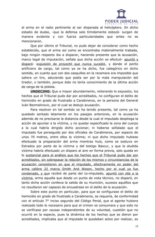el arma en el radio pertinente al ser disparada al helicóptero. En dicho
estadio de dudas, -que la defensa solo tímidamente esbozó- surgen de
manera evidente y con fuerza particularidades que antes no se
mencionaron.
       Que por último el Tribunal, no pudo dejar de considerar como hecho
establecido, que el arma así como se encontraba materialmente trabada,
bajo ningún respecto iba a disparar, haciendo presente que la acusación,
marco legal de imputación, señala que dicha acción se efectuó- apuntó y
disparó- expulsión de proyectil que nunca sucedió, y donde el perito
artificiero de cargo, tal como ya se ha dicho, fue categórico en dicho
sentido, en cuanto que con dos casquillos en la recamara era imposible que
saliera un tiro, aduciendo que podía ser por la mala manipulación del
tirador, o también, porque éste no tenía conocimiento de la última acción
de carga de la pistola.
       UNDECIMO: Que a mayor abundamiento, reiterando lo expuesto, los
hechos que el Tribunal pudo dar por acreditados, no configuran el delito de
homicidio en grado de frustrado a Carabineros, en la persona del General
Iván Bezmalinovic, por el cual se dedujo acusación.
       Para resolver en tal sentido se ha tenido presente, tal como ya ha
quedado sentado latamente en los pasajes anteriores, en la acusación
además de no precisarse la distancia desde la cual el imputado despliega la
acción de apuntar a la víctima, y no quedar especificado la zona del cuerpo
a la cual habría dirigido dicho accionar; ni haberse señalado que el
imputado fue perseguido por dos oficiales de Carabineros, por espacio de
unos 70 metros, entre ellos la víctima; ni que dicho imputado hubiese
efectuado la preparación del arma mientras huía, como se sostuvo en
Estrados por parte de la víctima y del testigo Bascur, y que la aludida
víctima habría efectuado un disparo al aire en forma previa, solo queda en
lo sustancial para el análisis que los hechos que el Tribunal pudo dar por
acreditados, sin sobrepasar la relación de los mismos y circunstancias de la
acusación consistieron en que el imputado, efectivamente en poder del
arma calibre 22 marca Smith And Weson, hecho por el cual ya fue
condenado, y que recibió de parte del co-imputado, apuntó con ella a la
víctima, arma aquella que desde un punto de vista técnico, no disparó, en
tanto dicha acción conlleva la salida de su munición, sucesos aquéllos que
no resultaron ser capaces de encuadrase en el delito de la acusación.
       Sobre este punto en particular, para que se configurase el delito de
homicidio en grado de frustrado a Carabineros, se requería, de conformidad
con el artículo 7° inciso segundo del Código Penal, que el agente hubiera
realizado todo lo necesario para que el crimen se consumara y que esto no
se verificase por causas independientes de su voluntad, cuestión que no
ocurrió en la especie, pues la dinámica de los hechos que se dieron por
acreditados, implicaba que al imputado le quedaban actos por realizar, es

                                                                          15
 