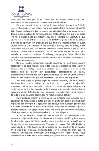 decir, aún no había perpetrado todos los que abandonados a su curso
natural darían como resultado la consumación del delito.
      Cabe al respecto traer a colación lo que señalan los autores Politoff,
Matus y Ramírez, en sus obras, "para que exista delito frustrado, el agente
debe haber realizado todos los actos que abandonados a su curso natural
darían como resultado la consumación del delito, de manera que a su autor
"ya no le quede nada por hacer". Así, en el ejemplo de Labatut, el que
apunta y no da en el blanco comete sólo tentativa, pues faltó en su actuar
el hecho de apuntar con precisión (lo que hubiese desencadenado el curso
causal homicida), en cambio, el que apunta y acierta, pero no mata, al ser
repelido el disparo por una reliquia metálica puesta sobre el pecho de la
víctima, comete delito frustrado". Si el resultado no se ha producido
todavía, expresa el profesor Etcheberry, es porque faltan elementos
causales que no consisten en actos del agente, sino en actos de terceros o
de fenómenos naturales.
      De este modo, determinar cuándo comienza la frustración supone
establecer si se perpetraron o no todos los actos necesarios para lograr la
consumación del ilícito, lo cual no aconteció en la especie, conforme a los
hechos que se dieron por acreditados considerando al efecto,
especialmente, lo señalado por el perito Carrasco Portiño, en orden a que el
arma, en las condiciones que fue encontrada, no podía ser disparada.
       Por otra parte no puede dejar de tenerse presente, que la acusación
fue formulada por el delito de homicidio en un grado de ejecución
imperfecto, ilícito que además y desde un punto de vista subjetivo, y
conforme se inclina la mayoría de la doctrina y jurisprudencia, implica la
existencia de un dolo directo, que, además y en todo caso, como corolario
de todo lo que se viene analizando no resultó posible colegir.
      Es importante indicar y como ya se ha señalado que tampoco en la
acusación se hizo alusión a actos directos de parte del agente que hubiesen
implicado dar principio a la ejecución del delito, y que hubiesen posibilitado
el debate respecto de un delito de homicidio en grado de tentativa, pues el
aspecto relativo a la preparación previa del arma por parte del imputado,
sólo fue sostenida por el Ministerio Público en sus alegatos.
      Sobre lo anterior, surge al efecto también la problemática del
elemento subjetivo del tipo por el cual se formuló acusación y la ausencia
de elementos para así determinarlo, pues y conforme se resolvió por la
Iltma. Corte de Apelaciones de Temuco en causa Rol 861-2011, la
exigencia de un dolo directo en el homicidio, se hace igualmente se exigible
en la etapa de tentativa, sosteniéndose por el Iltmo. Tribunal, que “la
tentativa implica por definición una búsqueda del hecho típico, cuya
realización es puesta por el autor como el objetivo directo de su autoridad.



16
 