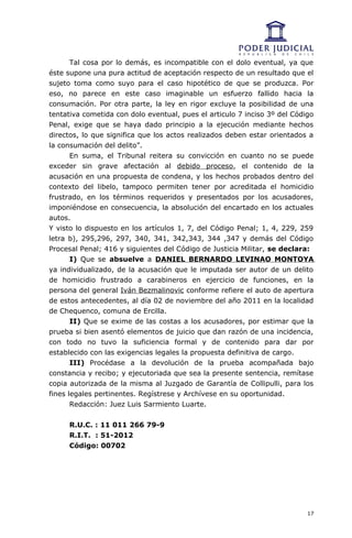 Tal cosa por lo demás, es incompatible con el dolo eventual, ya que
éste supone una pura actitud de aceptación respecto de un resultado que el
sujeto toma como suyo para el caso hipotético de que se produzca. Por
eso, no parece en este caso imaginable un esfuerzo fallido hacia la
consumación. Por otra parte, la ley en rigor excluye la posibilidad de una
tentativa cometida con dolo eventual, pues el articulo 7 inciso 3º del Código
Penal, exige que se haya dado principio a la ejecución mediante hechos
directos, lo que significa que los actos realizados deben estar orientados a
la consumación del delito”.
       En suma, el Tribunal reitera su convicción en cuanto no se puede
exceder sin grave afectación al debido proceso, el contenido de la
acusación en una propuesta de condena, y los hechos probados dentro del
contexto del libelo, tampoco permiten tener por acreditada el homicidio
frustrado, en los términos requeridos y presentados por los acusadores,
imponiéndose en consecuencia, la absolución del encartado en los actuales
autos.
Y visto lo dispuesto en los artículos 1, 7, del Código Penal; 1, 4, 229, 259
letra b), 295,296, 297, 340, 341, 342,343, 344 ,347 y demás del Código
Procesal Penal; 416 y siguientes del Código de Justicia Militar, se declara:
       I) Que se absuelve a DANIEL BERNARDO LEVINAO MONTOYA
ya individualizado, de la acusación que le imputada ser autor de un delito
de homicidio frustrado a carabineros en ejercicio de funciones, en la
persona del general Iván Bezmalinovic conforme refiere el auto de apertura
de estos antecedentes, al día 02 de noviembre del año 2011 en la localidad
de Chequenco, comuna de Ercilla.
       II) Que se exime de las costas a los acusadores, por estimar que la
prueba si bien asentó elementos de juicio que dan razón de una incidencia,
con todo no tuvo la suficiencia formal y de contenido para dar por
establecido con las exigencias legales la propuesta definitiva de cargo.
       III) Procédase a la devolución de la prueba acompañada bajo
constancia y recibo; y ejecutoriada que sea la presente sentencia, remítase
copia autorizada de la misma al Juzgado de Garantía de Collipulli, para los
fines legales pertinentes. Regístrese y Archívese en su oportunidad.
       Redacción: Juez Luis Sarmiento Luarte.


     R.U.C. : 11 011 266 79-9
     R.I.T. : 51-2012
     Código: 00702




                                                                           17
 