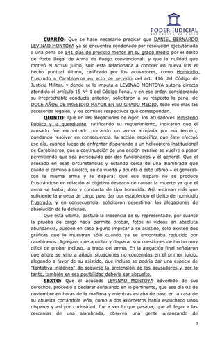 CUARTO: Que se hace necesario precisar que DANIEL BERNARDO
LEVINAO MONTOYA ya se encuentra condenado por resolución ejecutoriada
a una pena de 541 días de presidio menor en su grado medio por el delito
de Porte Ilegal de Arma de Fuego convencional; y que la nulidad que
motivó el actual juicio, solo esta relacionada a conocer en nueva litis el
hecho puntual último, calificado por los acusadores, como Homicidio
frustrado a Carabineros en acto de servicio del art. 416 del Código de
Justicia Militar, y donde se le imputa a LEVINAO MONTOYA autoría directa
atendido el artículo 15 N° 1 del Código Penal, y en ese orden considerando
su irreprochable conducta anterior, solicitaron a su respecto la pena, de
DOCE AÑOS DE PRESIDIO MAYOR EN SU GRADO MEDIO, todo ello más las
accesorias legales, y los comisos respectivos que correspondan.
        QUINTO: Que en las alegaciones de rigor, los acusadores Ministerio
Público y la querellante, ratificando su requerimiento, indicaron que el
acusado fue encontrado portando un arma arrojada por un tercero,
quedando resolver en consecuencia, la acción específica que éste efectuó
ese día, cuando luego de enfrentar disparando a un helicóptero institucional
de Carabineros, que a continuación de una acción evasiva se vuelve a posar
permitiendo que sea perseguido por dos funcionarios y el general. Que el
acusado en esas circunstancias y estando cerca de una alambrada que
divide el camino a Lololco, se da vuelta y apunta a éste último – el general-
con la misma arma y le dispara; que ese disparo no se produce
frustrándose en relación al objetivo deseado de causar la muerte ya que el
arma se trabó; dolo y conducta de tipo homicida. Así, estiman más que
suficiente la prueba de cargo para dar por establecido el delito de homicidio
frustrado, y en consecuencia, solicitaron desestimar las alegaciones de
absolución de la defensa.
        Que esta última, postuló la inocencia de su representado, por cuanto
la prueba de cargo nada permite probar, fotos ni videos en absoluta
abundancia, pueden en caso alguno implicar a su asistido, solo existen dos
gráficas que lo muestran sólo cuando ya se encontraba reducido por
carabineros. Agregan, que apuntar y disparar son cuestiones de hecho muy
difícil de probar incluso, la traba del arma. En la alegación final señalaron
que ahora se vino a añadir situaciones no contenidas en el primer juicio,
alegando a favor de su asistido, que incluso se podría dar una especie de
“tentativa inidónea” de seguirse la pretensión de los acusadores y por lo
tanto, también en esa posibilidad debería ser absuelto.
        SEXTO: Que el acusado LEVINAO MONTOYA advertido de sus
derechos, procedió a declarar señalando en lo pertinente, que ese día 02 de
noviembre en horas de la mañana y mientras estaba de paso en la casa de
su abuelita cortándole leña, como a dos kilómetros había escuchado unos
disparos y así por curiosidad, fue a ver lo que pasaba; que al llegar a las
cercanías de una alambrada, observó una gente arrancando de

                                                                            3
 