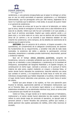 carabineros, y una persona encapuchada que al pasar le entregó un arma;
que en eso se sintió acorralado al aparecer carabineros y un helicóptero
sobrevolando; que fue perseguido como por 300 metros, bajándose de la
nave 4 a 5 policías que le detienen y más tarde, lo acusan de querer matar
a un general de carabineros.
       Solo conoce de armas por lo que ha visto en la televisión, en indica
que la cerca, donde le entregaron el arma está como a dos kilómetros de la
casa de su abuela; reitera que solo fue por curiosidad a ver que pasaba, y
que huyó al sentirse acorralado. Explicó que vestía polerón verde y un
jeans azul, y no tenía nada en su cara; que se deshizo del arma tirándola
cerca de un camino y no se acuerda a que distancia estaban en ese
instante los carabineros, como tampoco, de los detalles de vestimenta de la
persona que le pasó el arma.
       SEPTIMO: Que sin perjuicio de lo anterior, el órgano acusador y los
querellantes, en cumplimiento de la obligación constitucional, de sostener
los fundamentos de su requerimiento, y acreditar más allá de toda duda
razonable, la existencia del delito y además la participación criminal
imputada, presentaron a estrados prueba testimonial, documental, pericial
y evidencia material.
       Que así el testigo JORGE ARAVENA QUINTANA, sargento de
Carabineros, concurre a estrados señalando que ese día 02 de noviembre,
luego de un atentado a unos trabajadores y carabineros en la localidad de
Chequenco, acompañado del Sargento Rebolledo y el Capitán Vergara, se
constituyeron en dicho lugar. Llamado a precisar, en lo puntual al hecho
materia de este juicio, explicó mediante un croquis y diversas fotos, el
sector donde fueron atacados los carabineros; describe además una zanja
que cortaba el camino, y la trayectoria de huida hacia el norte de unos
individuos encapuchados que habían disparado a la policía; indicó también,
el lugar donde fueron detenidos unas personas, que huían hacia el sector
de Lololco.
       Explicó que para atrapar a los sujetos, se hizo una operación para
frustrar la retirada, apareciendo además un helicóptero institucional; que
así el Teniente Sáez, por vía terrestre logró detener a un individuo que
habiéndose enredado en una alambrada mientras huía, lanzó un arma corta
a una persona que resultó ser el acusado.
       Indicó en fotos, el lugar donde se le habría disparado al helicóptero,
institucional y el sector donde fueron detenidos los dos sujetos; también
refiere la zona donde luego de concluido el operativo, se agrupó todo el
personal policial y fueron llevados dos personas; gráfica que explica, y
donde aparecen dos sujetos apresados de rodillas, entre ellas reconoce al
acusado.



4
 