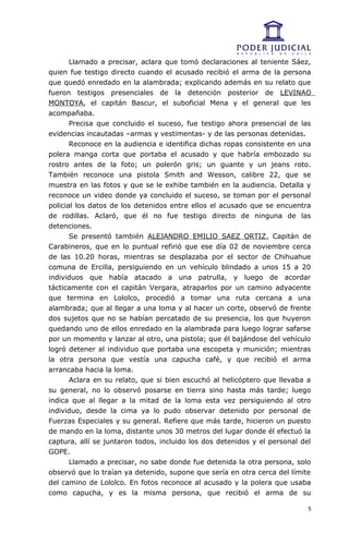 Llamado a precisar, aclara que tomó declaraciones al teniente Sáez,
quien fue testigo directo cuando el acusado recibió el arma de la persona
que quedó enredado en la alambrada; explicando además en su relato que
fueron testigos presenciales de la detención posterior de LEVINAO
MONTOYA, el capitán Bascur, el suboficial Mena y el general que les
acompañaba.
       Precisa que concluido el suceso, fue testigo ahora presencial de las
evidencias incautadas –armas y vestimentas- y de las personas detenidas.
       Reconoce en la audiencia e identifica dichas ropas consistente en una
polera manga corta que portaba el acusado y que habría embozado su
rostro antes de la foto; un polerón gris; un guante y un jeans roto.
También reconoce una pistola Smith and Wesson, calibre 22, que se
muestra en las fotos y que se le exhibe también en la audiencia. Detalla y
reconoce un video donde ya concluido el suceso, se toman por el personal
policial los datos de los detenidos entre ellos el acusado que se encuentra
de rodillas. Aclaró, que él no fue testigo directo de ninguna de las
detenciones.
       Se presentó también ALEJANDRO EMILIO SAEZ ORTIZ, Capitán de
Carabineros, que en lo puntual refirió que ese día 02 de noviembre cerca
de las 10.20 horas, mientras se desplazaba por el sector de Chihuahue
comuna de Ercilla, persiguiendo en un vehículo blindado a unos 15 a 20
individuos que había atacado a una patrulla, y luego de acordar
tácticamente con el capitán Vergara, atraparlos por un camino adyacente
que termina en Lololco, procedió a tomar una ruta cercana a una
alambrada; que al llegar a una loma y al hacer un corte, observó de frente
dos sujetos que no se habían percatado de su presencia, los que huyeron
quedando uno de ellos enredado en la alambrada para luego lograr safarse
por un momento y lanzar al otro, una pistola; que él bajándose del vehículo
logró detener al individuo que portaba una escopeta y munición; mientras
la otra persona que vestía una capucha café, y que recibió el arma
arrancaba hacia la loma.
       Aclara en su relato, que si bien escuchó al helicóptero que llevaba a
su general, no lo observó posarse en tierra sino hasta más tarde; luego
indica que al llegar a la mitad de la loma esta vez persiguiendo al otro
individuo, desde la cima ya lo pudo observar detenido por personal de
Fuerzas Especiales y su general. Refiere que más tarde, hicieron un puesto
de mando en la loma, distante unos 30 metros del lugar donde él efectuó la
captura, allí se juntaron todos, incluido los dos detenidos y el personal del
GOPE.
       Llamado a precisar, no sabe donde fue detenida la otra persona, solo
observó que lo traían ya detenido, supone que sería en otra cerca del límite
del camino de Lololco. En fotos reconoce al acusado y la polera que usaba
como capucha, y es la misma persona, que recibió el arma de su

                                                                            5
 