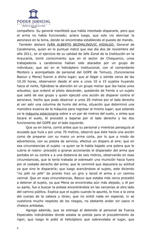 compañero. Su general manifestó que había intentado dispararle, pero que
el arma no había funcionado; aclara luego, que solo vio aterrizar la
aeronave en la loma, donde se encontraba establecido el puesto de mando.
  También declaró IVÁN ALBERTO BEZMALINOVIC HIDALGO, General de
Carabineros, quien en lo puntual indicó que ese día dos de noviembre del
año 2011, en el ejercicio de su calidad de Jefe Zonal de la Institución en la
Araucanía, tomó conocimiento que en el sector de Chequenco, unos
trabajadores y carabineros habían sido atacados por un grupo de
individuos; que así en el helicóptero institucional, con el comandante
Montero y acompañado de personal del GOPE de Temuco, (funcionarios
Bascur y Mena) fueron a dicho lugar; que al llegar y siendo cerca de las
10.20 horas, observaron desde el aire a unos 10 a 15 sujetos huyendo
hacia el norte, fijándose la atención en un grupo menor que iba hacia unos
arbustos; que ordenó al piloto descender, quedando de frente a un sujeto
que salió de ese grupo y quien ejecutó una acción de disparar contra el
aeronave, hecho que pudo observar a unos 20 metros por el lado derecho
al ver salir una columna de humo del arma, situación que determinó una
maniobra evasiva de la máquina para regresar al mismo lugar; que estando
ya la máquina estacionaria sobre a un par de metros del suelo, y antes que
tocara el suelo, él procedió a bajarse por el lado derecho y los dos
funcionarios del GOPE por el lado izquierdo.
      Que ya en tierra, corrió antes que su personal y mientras perseguía al
acusado que huía y por unos 70 metros, observó que éste hacía una acción
como de preparar con su mano un arma corta, por lo que a modo de
advertencia, con su pistola de servicio, efectuó un disparo al aire; que en
esa circunstancias el sujeto –a quien se le había bajado una polera que le
cubría el rostro- procedió a girarse accionando el disparador del arma que
portaba en su contra y a una distancia de seis metros, observando en esas
circunstancias, que la tenía trabada al sobresalir una munición hacia fuera
por el costado derecho del arma; que le conminó que depusiera su actitud
ya que sino le dispararía; que luego acercándose al sujeto, este diciendo
“no jefe no jefe” de pronto hizo un giro y lanzó el arma a un camino
vecinal. Que en esas circunstancias, Bascur que estaba más cerca procedió
a detener al sujeto, ya que Mena se encontraba aún más alejado, y él por
su parte, fue a buscar la pistola encontrándola en las cercanías al otro lado
del camino público. Explica que el sujeto cuando le apuntó, lo hizo a la zona
del cuerpo de la cabeza y tórax; que no sintió nada en especial, ni se
cuestiona mucho respecto de los riesgos, no obstante andar sin casco ni
chaleco antibalas.
      Agrega además, que se entregó al detenido al personal de Fuerza
Especiales indicándoles donde estaba la pistola para el procedimiento de
rigor; que luego le pidió al helicóptero que sobrevolaba el lugar, que

6
 