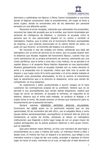 aterrizara y subiéndose con Bascur y Mena, fueron trasladados a una loma
donde al bajarse concluyeron todo el procedimiento, allí luego se llevó a
dicho sujeto, donde se encontraba otro de los detenidos por personal
terrestre en una diferente acción.
       Reconoce el arma recogida, indicando que sobresalían los proyectiles;
reconoce las ropas del acusado que se le exhibe, que fueron levantadas por
personal de inteligencia de Dipolcar, y reconoce al acusado como la
persona que en esa oportunidad disparó en su contra y también al
helicóptero. Explica, que el piloto era el funcionario Montero acompañado
de Argenta, y que estando posicionado en la cabina detrás de estos, no
pudo ver que hicieron al momento del disparo a la aeronave.
       No recuerda si ese día andaba con lentes, señalando que bajó del
helicóptero con el arma de servicio en la mano; que no puede aclarar bien
la distancia que llevaba respecto del funcionario Bascur, cuando hizo uso
como advertencia de su propia armamento de servicio, estimando por una
visión periférica, que lo tenía a unos dos o tres metros; no se percató si el
capitán Bascur o el sargento Mena habrían disparado en esa oportunidad.
Muestra gestualmente como el acusado tomaba con su mano derecha el
arma y la preparaba con la izquierda; indica que éste hizo la acción de
disparo y que luego como él lo tenía apuntado y el arma estaba trabada al
sobresalir unos proyectiles atravesados, la tiró al camino al encontrarse
bajo la advertencia que a la próxima le dispararía; arma que siendo de
competición, es muy peligrosa.
       Su experiencia y estar acostumbrado a asumir riesgos no le hace
cuestionar las contingencias propias de su profesión. Reitera que no se
percató si sus acompañantes que venían detrás dispararon; explicó que
luego de correr se detienen, el acusado le enfrenta, en segundos él se
detiene, observa que el arma está trabada, se produce el dialogo y el
sujeto lanza el arma. No puede precisar el tiempo que transcurrió para su
levantamiento por el personal terrestre.
       Declaró    además     GERARDO     ANTONIO     BASCUR     VILLAGRAN,
funcionario del GOPE quien en lo pertinente expresó que en esa
oportunidad, 02 de noviembre del año 2011, con el sargebto Mena y como
equipo táctico aerotransportado, acompañaron al General Jefe de Zona de
Carabineros al sector de Ercilla, utilizando al efecto un helicóptero
institucional; que llegando a dicho lugar luego de ver un grupo mayor de
sujetos perseguidos por la policía pudieron observar a otro grupo menor,
que se separaba.
       Que para detener estos últimos, se hizo una maniobra de aterrizaje y
encontrándose ya a unos 2 metros del suelo, un individuo frente a ellos y
desde unos 15 metros les hizo un disparó a la aeronave, que obligó a una
maniobra evasiva y luego de dar una vuelta, proceder a regresar al mismo
lugar sin tocar el suelo, momento en el cual, se bajó por el lado derecho el

                                                                            7
 
