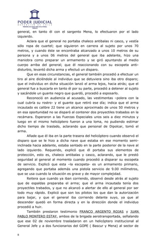 general, en tanto él con el sargento Mena, lo efectuaron por el lado
izquierdo.
       Aclara que el general no portaba chaleco antibalas ni casco, y vestía
sólo ropa de cuartel; que siguieron en carrera al sujeto por unos 70
metros, y cuando éste se encontraba alcanzado a unos 10 metros de su
persona y a unos 06 metros del general que iba adelante, hizo una
maniobra como preparar un armamento y se giró apuntando al medio
cuerpo arriba del general; que él reaccionando con su escopeta anti-
disturbio, levantó dicha arma y efectuó un disparo.
       Que en esas circunstancias, el general también procedió a efectuar un
tiro al aire diciéndole al individuo que se detuviera sino iba otro disparo;
que el individuo en dicha situación lanzó el arma lejos, hacia atrás; que el
general fue a buscarla en tanto él por su parte, procedió a detener al sujeto
y sacándole un guante negro que guardó, procedió a esposarlo.
       Reconoció en audiencia al acusado, las vestimentas –polera con la
cual cubría su rostro- y el guante que retiró ese día; indica que el arma
incautado es calibre 22 tiene un alcance aproximado de unos 50 metros y
en esa oportunidad no se disparó al contener dos proyectiles trabados en la
recámara. Esperaron a las Fuerzas Especiales unos seis a diez minutos y
luego en el mismo helicóptero fueron a una loma, no pudiendo estimar
dicho tiempo de traslado, aclarando que personal de Dipolcar, tomó el
arma.
       Añade que él iba en la parte trasera del helicóptero cuando observó el
disparo que se le hizo a dicha nave que estaba en ese momento semi-
inclinada hacia adelante, estaba sentado en la parte posterior de la nave al
lado izquierdo. Requerido, explicó que él portaba sus elementos de
protección, esto es, chaleco antibalas y casco, aclarando, que le prestó
seguridad al general al momento cuando procedió a disparar su escopeta
de servicio. Explicó que esta –la escopeta- es un armamento primario,
agregando que portaba además una pistola servicio de 9.00 milímetros,
que se usa cuando la situación es grave y de mayor complejidad.
       Reitera que cuando ya iban corriendo, observó desde atrás al sujeto
que de espaldas preparaba el arma; que el arma incautada tenía dos
proyectiles trabados, y que no alcanzó a alertar de ello al general por ser
todo muy rápido. Explicó que son los pilotos los que dan la autorización
para bajar, y que el general iba corriendo delante suyo, ya que al
descender quedó en forma directa y en la dirección donde el individuo
procedió a huir.
       También prestaron testimonio FRANCO ARGENTO ROJAS y JUAN
PABLO MONTERO ESTAY, ambos de la brigada aerotransportada, señalando
que ese 02 de noviembre trasladaron en un helicóptero institucional al
General Jefe y a dos funcionarios del GOPE ( Bascur y Mena) al sector de

8
 