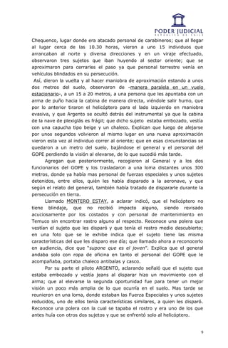 Chequenco, lugar donde era atacado personal de carabineros; que al llegar
al lugar cerca de las 10.30 horas, vieron a uno 15 individuos que
arrancaban al norte y diversa direcciones y en un viraje efectuado,
observaron tres sujetos que iban huyendo al sector oriente; que se
aproximaron para cerrarles el paso ya que personal terrestre venía en
vehículos blindados en su persecución.
 Así, dieron la vuelta y al hacer maniobra de aproximación estando a unos
dos metros del suelo, observaron de -manera paralela en un vuelo
estacionario-, a un 15 a 20 metros, a una persona que les apuntaba con un
arma de puño hacia la cabina de manera directa, viéndole salir humo, que
por lo anterior tiraron el helicóptero para el lado izquierdo en maniobra
evasiva, y que Argento se ocultó detrás del instrumental ya que la cabina
de la nave de plexiglás es frágil; que dicho sujeto estaba embozado, vestía
con una capucha tipo beige y un chaleco. Explican que luego de alejarse
por unos segundos volvieron al mismo lugar en una nueva aproximación
vieron esta vez al individuo correr al oriente; que en esas circunstancias se
quedaron a un metro del suelo, bajándose el general y el personal del
GOPE perdiendo la visión al elevarse, de lo que sucedió más tarde.
      Agregan que posteriormente, recogieron al General y a los dos
funcionarios del GOPE y los trasladaron a una loma distantes unos 300
metros, donde ya había mas personal de fuerzas especiales y unos sujetos
detenidos, entre ellos, quién les había disparado a la aeronave, y que
según el relato del general, también había tratado de dispararle durante la
persecución en tierra.
      Llamado MONTERO ESTAY, a aclarar indicó, que el helicóptero no
tiene blindaje, que no recibió impacto alguno, siendo revisado
acuciosamente por los costados y con personal de mantenimiento en
Temuco sin encontrar rastro alguno al respecto. Reconoce una polera que
vestían el sujeto que les disparó y que tenía el rostro medio descubierto;
en una foto que se le exhibe indica que el sujeto tiene las misma
características del que les disparo ese día; que llamado ahora a reconocerlo
en audiencia, dice que “supone que es el joven”. Explica que el general
andaba solo con ropa de oficina en tanto el personal del GOPE que le
acompañaba, portaba chaleco antibalas y casco.
      Por su parte el piloto ARGENTO, aclarando señaló que el sujeto que
estaba embozado y vestía jeans al disparar hizo un movimiento con el
arma; que al elevarse la segunda oportunidad fue para tener un mejor
visión un poco más amplia de lo que ocurría en el suelo. Mas tarde se
reunieron en una loma, donde estaban las Fuerza Especiales y unos sujetos
reducidos, uno de ellos tenía características similares, a quien les disparó.
Reconoce una polera con la cual se tapaba el rostro y era uno de los que
antes huía con otros dos sujetos y que se enfrentó solo al helicóptero.


                                                                            9
 