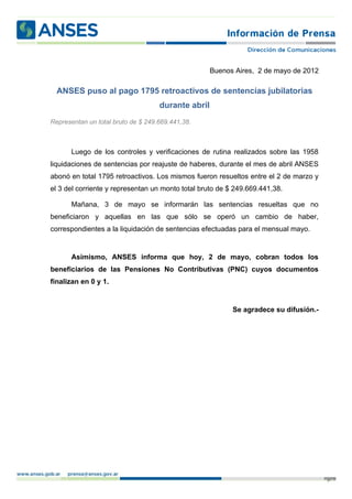 Buenos Aires, 2 de mayo de 2012

  ANSES puso al pago 1795 retroactivos de sentencias jubilatorias
                                    durante abril
Representan un total bruto de $ 249.669.441,38.



       Luego de los controles y verificaciones de rutina realizados sobre las 1958
liquidaciones de sentencias por reajuste de haberes, durante el mes de abril ANSES
abonó en total 1795 retroactivos. Los mismos fueron resueltos entre el 2 de marzo y
el 3 del corriente y representan un monto total bruto de $ 249.669.441,38.

       Mañana, 3 de mayo se informarán las sentencias resueltas que no
beneficiaron y aquellas en las que sólo se operó un cambio de haber,
correspondientes a la liquidación de sentencias efectuadas para el mensual mayo.


       Asimismo, ANSES informa que hoy, 2 de mayo, cobran todos los
beneficiarios de las Pensiones No Contributivas (PNC) cuyos documentos
finalizan en 0 y 1.


                                                          Se agradece su difusión.-




                                                                                      p. 1
 