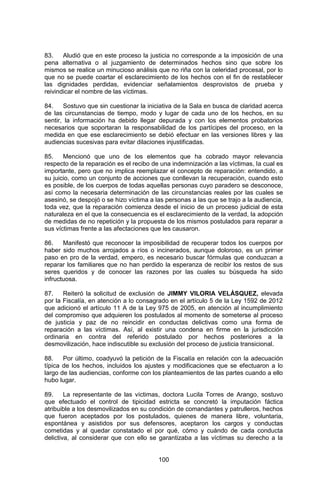 100 
83. Aludió que en este proceso la justicia no corresponde a la imposición de una pena alternativa o al juzgamiento de determinados hechos sino que sobre los mismos se realice un minucioso análisis que no riña con la celeridad procesal, por lo que no se puede coartar el esclarecimiento de los hechos con el fin de restablecer las dignidades perdidas, evidenciar señalamientos desprovistos de prueba y reivindicar el nombre de las víctimas. 
84. Sostuvo que sin cuestionar la iniciativa de la Sala en busca de claridad acerca de las circunstancias de tiempo, modo y lugar de cada uno de los hechos, en su sentir, la información ha debido llegar depurada y con los elementos probatorios necesarios que soportaran la responsabilidad de los partícipes del proceso, en la medida en que ese esclarecimiento se debió efectuar en las versiones libres y las audiencias sucesivas para evitar dilaciones injustificadas. 
85. Mencionó que uno de los elementos que ha cobrado mayor relevancia respecto de la reparación es el recibo de una indemnización a las víctimas, la cual es importante, pero que no implica reemplazar el concepto de reparación: entendido, a su juicio, como un conjunto de acciones que conllevan la recuperación, cuando esto es posible, de los cuerpos de todas aquellas personas cuyo paradero se desconoce, así como la necesaria determinación de las circunstancias reales por las cuales se asesinó, se despojó o se hizo víctima a las personas a las que se trajo a la audiencia, toda vez, que la reparación comienza desde el inicio de un proceso judicial de esta naturaleza en el que la consecuencia es el esclarecimiento de la verdad, la adopción de medidas de no repetición y la propuesta de los mismos postulados para reparar a sus víctimas frente a las afectaciones que les causaron. 
86. Manifestó que reconocer la imposibilidad de recuperar todos los cuerpos por haber sido muchos arrojados a ríos o incinerados, aunque doloroso, es un primer paso en pro de la verdad, empero, es necesario buscar fórmulas que conduzcan a reparar los familiares que no han perdido la esperanza de recibir los restos de sus seres queridos y de conocer las razones por las cuales su búsqueda ha sido infructuosa. 
87. Reiteró la solicitud de exclusión de JIMMY VILORIA VELÁSQUEZ, elevada por la Fiscalía, en atención a lo consagrado en el artículo 5 de la Ley 1592 de 2012 que adicionó el artículo 11 A de la Ley 975 de 2005, en atención al incumplimiento del compromiso que adquieren los postulados al momento de someterse al proceso de justicia y paz de no reincidir en conductas delictivas como una forma de reparación a las víctimas. Así, al existir una condena en firme en la jurisdicción ordinaria en contra del referido postulado por hechos posteriores a la desmovilización, hace indiscutible su exclusión del proceso de justicia transicional. 
88. Por último, coadyuvó la petición de la Fiscalía en relación con la adecuación típica de los hechos, incluidos los ajustes y modificaciones que se efectuaron a lo largo de las audiencias, conforme con los planteamientos de las partes cuando a ello hubo lugar. 
89. La representante de las víctimas, doctora Lucila Torres de Arango, sostuvo que efectuado el control de tipicidad estricta se concretó la imputación fáctica atribuible a los desmovilizados en su condición de comandantes y patrulleros, hechos que fueron aceptados por los postulados, quienes de manera libre, voluntaria, espontánea y asistidos por sus defensores, aceptaron los cargos y conductas cometidas y al quedar constatado el por qué, cómo y cuándo de cada conducta delictiva, al considerar que con ello se garantizaba a las víctimas su derecho a la  