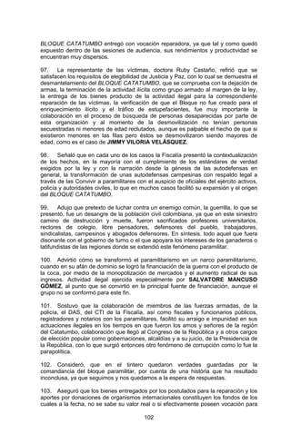 102 
BLOQUE CATATUMBO entregó con vocación reparadora, ya que tal y como quedó expuesto dentro de las sesiones de audiencia, sus rendimientos y productividad se encuentran muy dispersos. 
97. La representante de las víctimas, doctora Ruby Castaño, refirió que se satisfacen los requisitos de elegibilidad de Justicia y Paz, con lo cual se demuestra el desmantelamiento del BLOQUE CATATUMBO, que se comprueba con la dejación de armas, la terminación de la actividad ilícita como grupo armado al margen de la ley, la entrega de los bienes producto de la actividad ilegal para la correspondiente reparación de las víctimas, la verificación de que el Bloque no fue creado para el enriquecimiento ilícito y el tráfico de estupefacientes, fue muy importante la colaboración en el proceso de búsqueda de personas desaparecidas por parte de esta organización y al momento de la desmovilización no tenían personas secuestradas ni menores de edad reclutados, aunque es palpable el hecho de que si existieron menores en las filas pero éstos se desmovilizaron siendo mayores de edad, como es el caso de JIMMY VILORIA VELÁSQUEZ. 
98. Señaló que en cada uno de los casos la Fiscalía presentó la contextualización de los hechos, en la mayoría con el cumplimiento de los estándares de verdad exigidos por la ley y con la narración desde la génesis de las autodefensas en general, la transformación de unas autodefensas campesinas con respaldo legal a través de las Convivir a paramilitares con el auspicio de oficiales del ejército activos, policía y autoridades civiles, lo que en muchos casos facilitó su expansión y el origen del BLOQUE CATATUMBO. 
99. Adujo que pretexto de luchar contra un enemigo común, la guerrilla, lo que se presentó, fue un desangre de la población civil colombiana, ya que en este siniestro camino de destrucción y muerte, fueron sacrificados profesores universitarios, rectores de colegio, libre pensadores, defensores del pueblo, trabajadores, sindicalistas, campesinos y abogados defensores. En síntesis, todo aquel que fuera disonante con el gobierno de turno o el que apoyara los intereses de los ganaderos o latifundistas de las regiones donde se extendió este fenómeno paramilitar. 
100. Advirtió cómo se transformó el paramilitarismo en un narco paramilitarismo, cuando en su afán de dominio se logró la financiación de la guerra con el producto de la coca, por medio de la monopolización de mercados y el aumento radical de sus ingresos. Actividad ilegal ejercida especialmente por SALVATORE MANCUSO GÓMEZ, al punto que se convirtió en la principal fuente de financiación, aunque el grupo no se conformó para este fin. 
101. Sostuvo que la colaboración de miembros de las fuerzas armadas, de la policía, el DAS, del CTI de la Fiscalía, así como fiscales y funcionarios públicos, registradores y notarios con los paramilitares, facilitó su arraigo e impunidad en sus actuaciones ilegales en los tiempos en que fueron los amos y señores de la región del Catatumbo, colaboración que llegó al Congreso de la República y a otros cargos de elección popular como gobernaciones, alcaldías y a su juicio, de la Presidencia de la República, con lo que surgió entonces otro fenómeno de corrupción como lo fue la parapolítica. 
102. Consideró, que en el tintero quedaron verdades guardadas por la comandancia del bloque paramilitar, por cuenta de una história que ha resultado inconclusa, ya que seguimos y nos quedamos a la espera de respuestas. 
103. Aseguró que los bienes entregados por los postulados para la reparación y los aportes por donaciones de organismos internacionales constituyen los fondos de los cuales a la fecha, no se sabe su valor real o si efectivamente poseen vocación para  