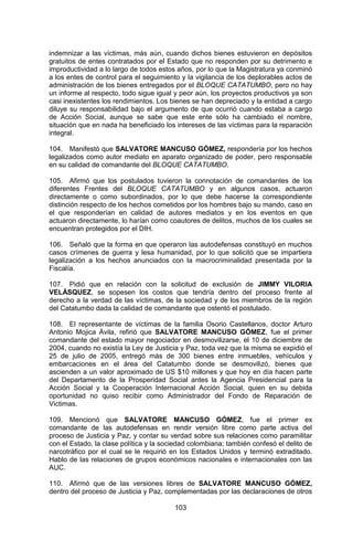 103 
indemnizar a las víctimas, más aún, cuando dichos bienes estuvieron en depósitos gratuitos de entes contratados por el Estado que no responden por su detrimento e improductividad a lo largo de todos estos años, por lo que la Magistratura ya conminó a los entes de control para el seguimiento y la vigilancia de los deplorables actos de administración de los bienes entregados por el BLOQUE CATATUMBO, pero no hay un informe al respecto, todo sigue igual y peor aún, los proyectos productivos ya son casi inexistentes los rendimientos. Los bienes se han depreciado y la entidad a cargo diluye su responsabilidad bajo el argumento de que ocurrió cuando estaba a cargo de Acción Social, aunque se sabe que este ente sólo ha cambiado el nombre, situación que en nada ha beneficiado los intereses de las víctimas para la reparación integral. 
104. Manifestó que SALVATORE MANCUSO GÓMEZ, respondería por los hechos legalizados como autor mediato en aparato organizado de poder, pero responsable en su calidad de comandante del BLOQUE CATATUMBO. 
105. Afirmó que los postulados tuvieron la connotación de comandantes de los diferentes Frentes del BLOQUE CATATUMBO y en algunos casos, actuaron directamente o como subordinados, por lo que debe hacerse la correspondiente distinción respecto de los hechos cometidos por los hombres bajo su mando, caso en el que responderían en calidad de autores mediatos y en los eventos en que actuaron directamente, lo harían como coautores de delitos, muchos de los cuales se encuentran protegidos por el DIH. 
106. Señaló que la forma en que operaron las autodefensas constituyó en muchos casos crímenes de guerra y lesa humanidad, por lo que solicitó que se impartiera legalización a los hechos anunciados con la macrocriminalidad presentada por la Fiscalía. 
107. Pidió que en relación con la solicitud de exclusión de JIMMY VILORIA VELÁSQUEZ, se sopesen los costos que tendría dentro del proceso frente al derecho a la verdad de las víctimas, de la sociedad y de los miembros de la región del Catatumbo dada la calidad de comandante que ostentó el postulado. 
108. El representante de víctimas de la familia Osorio Castellanos, doctor Arturo Antonio Mojica Ávila, refirió que SALVATORE MANCUSO GÓMEZ, fue el primer comandante del estado mayor negociador en desmovilizarse, el 10 de diciembre de 2004, cuando no existía la Ley de Justicia y Paz, toda vez que la misma se expidió el 25 de julio de 2005, entregó más de 300 bienes entre inmuebles, vehículos y embarcaciones en el área del Catatumbo donde se desmovilizó, bienes que ascienden a un valor aproximado de US $10 millones y que hoy en día hacen parte del Departamento de la Prosperidad Social antes la Agencia Presidencial para la Acción Social y la Cooperación Internacional Acción Social, quien en su debida oportunidad no quiso recibir como Administrador del Fondo de Reparación de Victimas. 
109. Mencionó que SALVATORE MANCUSO GÓMEZ, fue el primer ex comandante de las autodefensas en rendir versión libre como parte activa del proceso de Justicia y Paz, y contar su verdad sobre sus relaciones como paramilitar con el Estado, la clase política y la sociedad colombiana; también confesó el delito de narcotráfico por el cual se le requirió en los Estados Unidos y terminó extraditado. Hablo de las relaciones de grupos económicos nacionales e internacionales con las AUC. 
110. Afirmó que de las versiones libres de SALVATORE MANCUSO GÓMEZ, dentro del proceso de Justicia y Paz, complementadas por las declaraciones de otros  