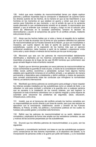 106 
126. Indicó que esos modelos de macrocriminalidad tienen por objeto explicar patrones y políticas impartidas bajo la concepción e idealización de quienes fueron los directos autores de los hechos, de la manera en que se las trasmitieron a sus hombres en los momentos en que estaban en guerra y creían que era el mejor camino para Colombia en ese momento, y con el anhelo de que en la sentencia quede plasmado lo que verdaderamente sucedió en el pasado, lo equivocados que estaban y que al entender que combatir a sangre y fuego no era la solución para dirimir las diferencias en la sociedad colombiana, tomaron la decisión de desmovilizarse y asumir el compromiso de poner fin al conflicto armado, mediante este proceso de paz. 
127. Adujo que los hechos hablan por sí solos y tienen el respaldo de la realidad, por lo que no está de acuerdo con la forma en que quedaron definidos los patrones de macrocriminalidad por la Fiscalía General de la Nación, ya que son incompletos e inexactos, por cuanto dejaron de lado el aporte de quienes comandaron las autodefensas, cuando en la exposición de los hechos más que un ejercicio profesional académico, debe hacerse a partir de la realidad y experiencia vivida como actor y autor directo e indirecto de los hechos por los que se les juzga. 
128. Mencionó que seis son los patrones de macrocriminalidad debidamente identificados y diseñados por los máximos comandantes de las autodefensas y trasmitidos al grueso de la tropa de los casi 35.000 hombres que conformaron ese grupo armado ilegal en todo el territorio nacional. 
129. Explicó que en términos generales con esos patrones de macrocriminalidad se buscó contrarrestar la guerrilla en todo el país, a través de la consolidación territorial, militar, social, política, económica y paraestatal, aunque hubo algunos hechos aislados pero igualmente inmersos en el conflicto armado, y se aplicaron de manera permanente y sistemática para cristalizarlos y definir políticas y modos de operación para cometer prácticamente todas las conductas que infringieron la normatividad interna y el derecho internacional. 
130. Manifestó que dichos patrones se construyeron para proteger y hacer respetar los órdenes sociales instalados por las autodefensas como un estado de facto, y se utilizaban no solo para combatir y enfrentar a la guerrilla sino a cualquier persona que se opusiera a la instalación de los nuevos órdenes, por eso lograron la expansión en todo el territorio colombiano con un ejército irregular y como especie de autoridad para solucionar los problemas de seguridad, salud, educación, infraestructura, entre otros. 
131. Insistió, que en el transcurso del conflicto armado los hechos cometidos son su responsabilidad por acción directa o por línea de mando, pero que casi siempre se ejecutaron con la connivencia, colaboración, acción u omisión de las Fuerzas Militares, la Policía, el DAS, los políticos y funcionarios públicos sin los cuales no hubiese sido posible gestar y consolidar este fenómeno. 
132. Refirió que los patrones de macrocriminalidad en su sentir, debieron ser concebidos y explicados de forma más amplia con los verdaderos contextos, causas y motivos de las acciones perpetradas por las autodefensas. 
133. Enunció que los referidos patrones de macrocriminalidad, a su juicio, son los siguientes: 
1. Expansión y consolidación territorial: con base en que las autodefensas surgieron como consecuencia de tres factores importantes: a) el abandono del Estado, b) la incorporación de personas civiles a la guerra por parte del Estado, y c) la necesidad  