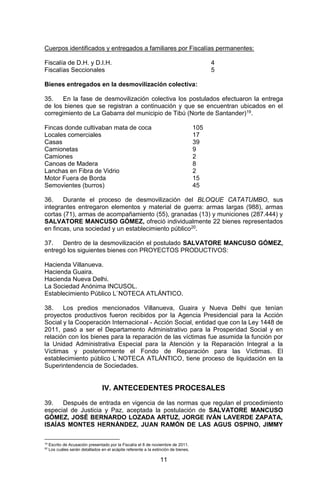 11 
Cuerpos identificados y entregados a familiares por Fiscalías permanentes: 
Fiscalía de D.H. y D.I.H. 4 
Fiscalías Seccionales 5 
Bienes entregados en la desmovilización colectiva: 
35. En la fase de desmovilización colectiva los postulados efectuaron la entrega de los bienes que se registran a continuación y que se encuentran ubicados en el corregimiento de La Gabarra del municipio de Tibú (Norte de Santander)19. 
Fincas donde cultivaban mata de coca 105 
Locales comerciales 17 
Casas 39 
Camionetas 9 
Camiones 2 
Canoas de Madera 8 
Lanchas en Fibra de Vidrio 2 
Motor Fuera de Borda 15 
Semovientes (burros) 45 
36. Durante el proceso de desmovilización del BLOQUE CATATUMBO, sus integrantes entregaron elementos y material de guerra: armas largas (988), armas cortas (71), armas de acompañamiento (55), granadas (13) y municiones (287.444) y SALVATORE MANCUSO GÓMEZ, ofreció individualmente 22 bienes representados en fincas, una sociedad y un establecimiento público20. 
37. Dentro de la desmovilización el postulado SALVATORE MANCUSO GÓMEZ, entregó los siguientes bienes con PROYECTOS PRODUCTIVOS: 
Hacienda Villanueva. 
Hacienda Guaira. 
Hacienda Nueva Delhi. 
La Sociedad Anónima INCUSOL. 
Establecimiento Público L`NOTECA ATLÁNTICO. 
38. Los predios mencionados Villanueva, Guaira y Nueva Delhi que tenían proyectos productivos fueron recibidos por la Agencia Presidencial para la Acción Social y la Cooperación Internacional - Acción Social, entidad que con la Ley 1448 de 2011, pasó a ser el Departamento Administrativo para la Prosperidad Social y en relación con los bienes para la reparación de las víctimas fue asumida la función por la Unidad Administrativa Especial para la Atención y la Reparación Integral a la Víctimas y posteriormente el Fondo de Reparación para las Víctimas. El establecimiento público L`NOTECA ATLÁNTICO, tiene proceso de liquidación en la Superintendencia de Sociedades. 
IV. ANTECEDENTES PROCESALES 
39. Después de entrada en vigencia de las normas que regulan el procedimiento especial de Justicia y Paz, aceptada la postulación de SALVATORE MANCUSO GÓMEZ, JOSÉ BERNARDO LOZADA ARTUZ, JORGE IVÁN LAVERDE ZAPATA, ISAÍAS MONTES HERNÁNDEZ, JUAN RAMÓN DE LAS AGUS OSPINO, JIMMY 
19 Escrito de Acusación presentado por la Fiscalía el 8 de noviembre de 2011. 
20 Los cuáles serán detallados en el acápite referente a la extinción de bienes.  