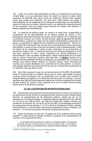 113 
153. Luego, al no haber sido considerado su perfil y su trayectoria en la estructura armada ilegal, a la que perteneció antes de cumplir la mayoría de edad, debió suponerse su dificultad para asumir actos de contención criminal ante cualquier evento que tuviese que confrontar. Por esta razón, debe decirse que desde la desmovilización de los integrantes de la estructura armada ilegal, las autoridades a cargo del control de las mismas, debieron asumir una clasificación actuarial del perfil de los postulados, para que desde aquel momento les hubiese sido aplicado un efectivo programa de resocialización. 
154. La ausencia de políticas claras, en cuanto a lo antes dicho, problematizó la permanencia de los desmovilizados en el sistema judicial de Justicia y Paz, perdiendo la oportunidad histórica de cumplir con los objetivos de no repetición que la jurisdicción propone, por cuanto, muchos de ellos, luego de agotados los trámites administrativos, quedaron sin ningún tipo de sujeción administrativa o judicial que los llevara a comprender la realidad que les determinó la desmovilización. Siendo así, que la Sala tiene información que muchos de los desmovilizados de las estructuras paramilitares, a pesar de ese inicial acto de entrega y ante la desorganización y falta de criterio de las autoridades a cargo de ellos, desistieron de su permanencia al proceso de Justicia y Paz, y, muchos se rearmaron con bandas emergentes, en tanto que otros, perdieron la vida o fueron capturados por hechos posteriores a su desmovilización. Para convalidar tal afirmación, resulta indispensable que la Fiscalía para la Justicia Transicional, presente ante esta Sala, un informe respecto de la cantidad de desmovilizados del Bloque Catatumbo, que desistieron de su proceso de entrega, este informe deberá contener su situación actual y hacer conclusiva las razones por la cuales desistieron de su permanencia en este sistema. Lo anterior, para detectar falencias que finalmente son las que han contravenido las garantías de no repetición a las que aspira el país. 
155. Esta Sala reconoce el valor de las intervenciones de VILORIA VELASQUEZ, frente al reconocimiento de múltiples hechos que lo hacen responsable de graves crimenes contra la población civil, su compromiso con la verdad y las muestras de arrepentimiento que registró en sus diferentes intervenciones; sin embargo, no puede apartarse esta Sala de la desmostración objetiva de una de las causales de exclusión de este sistema de Justicia y Paz, respecto de la cual no existe formula jurídica distinta que la de decretar su exclusión. 
2.3. DE LA EXCEPCIÓN DE INCONSTITUCIONALIDAD. 
156. Previamente a la presentación de las afectaciones en el marco de la audiencia de identificación de las mismas, la apoderada de las víctimas doctora Claudia Liliana Guzmán, en representación de los defensores públicos, solicitó que por vía de excepción de inconstitucionalidad, se inapliquen algunas expresiones de los artículos 23 y 24 de la Ley 1592 de 2012, que trata de la reparación integral, artículos que modificaron los artículos 23 y 25 de la Ley 975 de 2005, al considerarlas contrarias a los presupuestos de los artículos 2, 13, 93 y 95 de la Constitución Política; además, de los artículos 2, 3 y 26 del Pacto Internacional de Derechos Civiles y Políticos y los artículos 1, 2 y 24 de la Convención Americana de Derechos Humanos. 
157. Sobre el particular, en auto del 1 de agosto de 2013, proferido dentro de este proceso36, la Sala admitió la tasación de daños y perjuicios a los representantes de víctimas, en los siguientes terminos: 
“… La Honorable Corte Suprema de Justicia en connotados fallos, ha destacado la función del Juez y de las partes en la Ley de Justicia y Paz, y ha acudido a ese sentido práctico y consustancial que representa esta jurisdicción, y se puede 
36 Proferido por la Magistrada que funge como ponente de la presente sentencia.  