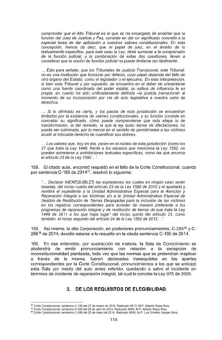 114 
comprender que el Alto Tribunal es el que se ha encargado de enseñar que la función del Juez de Justicia y Paz, consiste en dar un significado concreto a la especial tarea de dar aplicación a nuestros valores constitucionales. En esta concepción, hemos de decr, que el papel de juez, en el ámbito de lo textualmente específico, para este caso la Ley, debe sumarse a la comprensión de la función judicial, y la combinación de estas dos cuestiones, llevan a considerar que la noción de función judicial no puede limitarse tan fácilmente. 
… Esto para señalar, que los Tribunales de Justicia Transicional, este Tribunal, no es una institución que funcione por defecto, cuyo papel dependa del fallo de otro órgano del Estado, como el legislador o el ejecutivo. En esta interpretación, si bien este Tribunal y por supuesto, se encuentra en el deber de presentarse como una fuente coordinada del poder estatal, su esfera de influencia le es propia, en cuanto ha sido unificadamente definida –la justicia transicional- al momento de su incorporación por vía de acto legislativa a nuestra carta de derechos. 
… Si lo afirmado es cierto, y los jueces de esta jurisdicción se encuentran limitados por la existencia de valores constitucionales, y su función consiste en concretar su significado, cómo puede comprenderse que esta etapa la de transformación, la del remedio, la que la ley quiso llamar de afectaciones, no pueda ser culminada, por lo menos en el sentido de permitírseles a las víctimas acudir al intocable derecho de cuantificar sus dolores. 
… Los valores que, hoy en día, yacen en el núcleo de esta jurisdicción (como los 27 que trata la Ley 1448, frente a los escasos que menciona la Ley 1592, no pueden someterse a prohibiciones textuales específicas, como las que anuncia el artículo 23 de la Ley 1592…”. 
158. El citado auto, encontró respaldo en el fallo de la Corte Constitucional, cuando por sentencia C-180 de 201437, resolvió lo siguiente: 
“… Declarar INEXEQUIBLES las expresiones las cuales en ningún caso serán tasadas, del inciso cuarto del artículo 23 de la Ley 1592 de 2012 y el apartado y remitirá el expediente a la Unidad Administrativa Especial para la Atención y Reparación Integral a las Víctimas y/o a la Unidad Administrativa Especial de Gestión de Restitución de Tierras Despojadas para la inclusión de las víctimas en los registros correspondientes para acceder de manera preferente a los programas de reparación integral y de restitución de tierras de que trata la Ley 1448 de 2011 a los que haya lugar” del inciso quinto del artículo 23, como también, el inciso segundo del artículo 24 de la Ley 1592 de 2012…”. 
159. Así mismo, la alta Corporación, en posteriores pronunciamientos, C-25538 y C- 28639 de 2014, decidió estarse a lo resuelto en la citada sentencia C-180 de 2014. 
160. En ese entendido, por sustracción de materia, la Sala de Conocimiento se abstendrá de emitir pronunciamiento con relación a la excepción de inconstitucionalidad planteada, toda vez que las normas que se pretendían inaplicar a través de la misma, fueron declaradas inexequibles en los apartes correspondientes por la Corte Constitucional, pronuncimientos a los que se anticipó esta Sala por medio del auto antes referido, quedando a salvo el incidente en términos de incidente de reparación integral, tal cual lo concibe la Ley 975 de 2005. 
3. DE LOS REQUISITOS DE ELEGIBILIDAD. 
37 Corte Constitucional, sentencia C-180 del 27 de marzo de 2014, Radicado 9813, M.P. Alberto Rojas Ríos. 
38 Corte Constitucional, sentencia C-255 del 23 de abril de 2014, Radicado 9849, M.P. Alberto Rojas Ríos. 
39 Corte Constitucional, sentencia C-286 del 20 de mayo de 2014, Radicado 9930, M.P. Luis Ernesto Vargas Silva.  