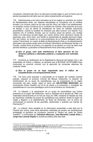118 
vinculación voluntaria del niño a la estructura armada ilegal, lo que ha hecho que se pierda la perspectiva del daño que con estos reclutamientos se le genera. 
176. Históricamente a los niños reclutados se le ha negado su condición de víctima de Reclutamiento Ilícito, por haberse naturalizado su vinculación con el conflicto armado y en muchos casos se ha visto que los niños, las niñas o los adolescentes, no muestran mucha conciencia de su condición de víctimas. Esta situación es la que ha llevado a que se afirme la inexistencia de niños en dististas estructuras paramilitares, cuando la realidad ha mostrado que ellos tuvieron una relación muy estrecha con el conflicto armado, que en muchos casos les genero una ventaja militar a la estrcutura armada ilegal, por cuanto dichos niños asumieron tareas de espionaje, guía, entre otros, que facilitó la operatividad de aquella estructura ilegal. Por eso mismo, se insiste en un pronunciamiento de la Fiscalía Delegada para la Justica Transicional, en cuanto al delito de Reclutamiento Ilícito y a la desarticulación informativa que parece existe entre el Instituto Colombiano de Bienestar familiar y la Fiscalía, cuando entre el primero y la segunda no se genera un cruce de datos que permita identificar y judicializar el Reclutamiento Ilícito ante esta jurisdicción. 
d) Que el grupo cese toda interferencia al libre ejercicio de los derechos políticos y libertades públicas y cualquiera otra actividad ilícita. 
177. Conforme la certificación de la Registraduría Nacional del Estado Civil y las autoridades de Policía y militares, se descarta que el BLOQUE CATATUMBO haya continuado su accionar criminal, con la ejecución de conductas delictivas de cualquier índole. 
e) Que el grupo no se haya organizado para el tráfico de estupefacientes o el enriquecimiento ilícito. 
178. Tal como será expuesto a profundidad en el acápite del contexto (verdad judicial), respecto al accionar criminal del Bloque Catatumbo, la ideación de conformación de un grupo de autodefensas que se posesionara en la región nororiental, del país, surgió, según lo dicho por SALVATORE MANCUSO, del comandante Carlos Castaño con el fin de atacar a la subversión y consolidar las autodefensas en una zona estratégica como lo es la frontera con Venezuela.45 
179. La ideación y la preparación de un grupo de paramilitares que hiciera presencia en la región del Catatumbo, nació a mediados de la década de 1990 y se materializó efectivamente en el mes de mayo de 1999, mediante el traslado de más de doscientas unidades de grupos de autodefensa que partieron desde la región de Urabá y llegaron a el departamento de Norte de Santander, con el ánimo de contrarrestar el accionar de las guerrillas, desterrarlas y quitarles sus fuentes de financiación.46 
180. Lo anterior, tiene respaldo en la información presentada a esta Sala por la Fiscalía que incluía, entre otros elementos materiales de prueba, las declaraciones entregadas al periódico de circulación nacional el Tiempo por parte de Carlos Castaño47 y confirmadas por Salvatore Mancuso, José Bernardo Lozada Artuz y Jorge Iván Laverde Zapata en audiencia pública ante esta Sala. 
45 Audiencia de control formal y material de cargos, sesión de 24 de julio de 2012, información presentada por la Fiscalía de versión libre del postulado SALVATORE MANCUSO GÓMEZ de 20 de diciembre de 2006. 
46 Ibídem; Audiencia de control formal y material de cargos, sesión de 26 de julio de 2012, información aportada por el postulado SALVATORE MANCUSO GÓMEZ. 
47 Periódico “El Tiempo”, 15 de marzo de 1999, págs. 8A – 9A.  