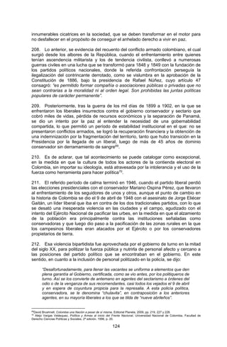 124 
innumerables cicatrices en la sociedad, que se deben transformar en el motor para no desfallecer en el propósito de conseguir el anhelado derecho a vivir en paz. 
208. Lo anterior, se evidencia del recuento del conflicto armado colombiano, el cual surgió desde los albores de la República, cuando el enfrentamiento entre quienes tenían ascendencia militarista y los de tendencia civilista, conllevó a numerosas guerras civiles en una lucha que se transformó para 1848 y 1849 con la fundación de los partidos políticos nacionales, donde la referida confrontación perseguía la ilegalización del contrincante derrotado, como se vislumbra en la aprobación de la Constitución de 1886, bajo la presidencia de Rafael Núñez, cuyo artículo 47 consagró: “es permitido formar compañía o asociaciones públicas o privadas que no sean contrarias a la moralidad ni al orden legal. Son prohibidas las juntas políticas populares de carácter permanente”. 
209. Posteriormente, tras la guerra de los mil días de 1899 a 1902, en la que se enfrentaron los liberales insurrectos contra el gobierno conservador y sectario que cobró miles de vidas, pérdida de recursos económicos y la separación de Panamá, se dio un intento por la paz al entender la necesidad de una gobernabilidad compartida, lo que permitió un período de estabilidad institucional en el que: no se presentaron conflictos armados, se logró la recuperación financiera y la obtención de una indemnización por la fragmentación del territorio, tanto que hubo transición en la Presidencia por la llegada de un liberal, luego de más de 45 años de dominio conservador sin derramamiento de sangre69. 
210. Es de aclarar, que tal acontecimiento se puede catalogar como excepcional, en la medida en que la cultura de todos los actores de la contienda electoral en Colombia, sin importar su ideología, está atravesada por la intolerancia y el uso de la fuerza como herramienta para hacer política70. 
211. El referido período de calma terminó en 1946, cuando el partido liberal perdió las elecciones presidenciales con el conservador Mariano Ospina Pérez, que llevaron al enfrentamiento de los seguidores de unos y otros, aunque el punto de cambio en la historia de Colombia se dio el 9 de abril de 1948 con el asesinato de Jorge Eliécer Gaitán, un líder liberal que iba en contra de los dos tradicionales partidos, con lo que se desató una inesperada violencia en las ciudades y el campo, agudizado con el intento del Ejército Nacional de pacificar las urbes, en la medida en que el alzamiento de la población era principalmente contra las instituciones señaladas como conservadoras y que luego dio paso a la pacificación de las zonas rurales en la que los campesinos liberales eran atacados por el Ejército o por los conservadores propietarios de tierra. 
212. Esa violencia bipartidista fue aprovechada por el gobierno de turno en la mitad del siglo XX, para politizar la fuerza pública y nutrirla de personal afecto y cercano a las posiciones del partido político que se encontraban en el gobierno. En este sentido, en cuanto a la inclusión de personal politizado en la policía, se dijo: 
“Desafortunadamente, para llenar las vacantes se uniforma a elementos que den plena garantía al Gobierno, certificada, como se vio antes, por los politiqueros de turno. Así se los convierte de antemano en agentes del sectarismo a órdenes del odio o de la venganza de sus recomendantes, casi todos los vejados el 9 de abril y en espera de coyuntura propicia para la represalia. A esta policía política, conservadora, se le denomina “chulavita”, en contraposición a los anteriores agentes, en su mayoría liberales a los que se tilda de “nueve abrileños”. 
69David Brushnell, Colombia una Nación a pesar de sí misma, Editorial Planeta, 2009, pp. 219, 227 y 228. 
70 Alejo Vargas Velásquez, Política y Armas al inicio del Frente Nacional, Universidad Nacional de Colombia, Facultad de Derecho Ciencias Políticas y Sociales, 2ª edición. 1996, p. 20.  