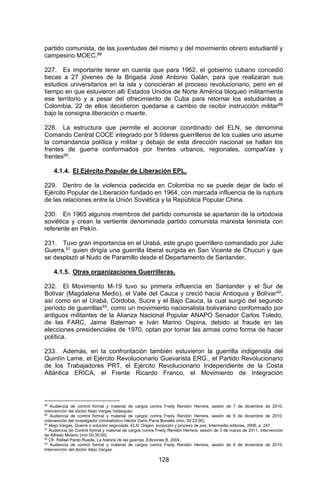 128 
partido comunista, de las juventudes del mismo y del movimiento obrero estudiantil y campesino MOEC.88 
227. Es importante tener en cuenta que para 1962, el gobierno cubano concedió becas a 27 jóvenes de la Brigada José Antonio Galán, para que realizaran sus estudios universitarios en la isla y conocieran el proceso revolucionario, pero en el tiempo en que estuvieron allí Estados Unidos de Norte América bloqueó militarmente ese territorio y a pesar del ofrecimiento de Cuba para retornar los estudiantes a Colombia, 22 de ellos decidieron quedarse a cambio de recibir instrucción militar89 bajo la consigna liberación o muerte. 
228. La estructura que permite el accionar coordinado del ELN, se denomina Comando Central COCE integrado por 5 líderes guerrilleros de los cuales uno asume la comandancia política y militar y debajo de esta dirección nacional se hallan los frentes de guerra conformados por frentes urbanos, regionales, compañías y frentes90. 
4.1.4. El Ejército Popular de Liberación EPL. 
229. Dentro de la violencia padecida en Colombia no se puede dejar de lado el Ejército Popular de Liberación fundado en 1964, con marcada influencia de la ruptura de las relaciones entre la Unión Soviética y la República Popular China. 
230. En 1965 algunos miembros del partido comunista se apartaron de la ortodoxia soviética y crean la vertiente denominada partido comunista marxista leninista con referente en Pekín. 
231. Tuvo gran importancia en el Urabá, este grupo guerrillero comandado por Julio Guerra,91 quien dirigía una guerrilla liberal surgida en San Vicente de Chucuri y que se desplazó al Nudo de Paramillo desde el Departamento de Santander. 
4.1.5. Otras organizaciones Guerrilleras. 
232. El Movimiento M-19 tuvo su primera influencia en Santander y el Sur de Bolívar (Magdalena Medio), el Valle del Cauca y creció hacia Antioquia y Bolívar92, así como en el Urabá, Córdoba, Sucre y el Bajo Cauca, la cual surgió del segundo período de guerrillas93, como un movimiento nacionalista bolivariano conformado por antiguos militantes de la Alianza Nacional Popular ANAPO Senador Carlos Toledo, de las FARC, Jaime Bateman e Iván Marino Ospina, debido al fraude en las elecciones presidenciales de 1970, optan por tomar las armas como forma de hacer política. 
233. Además, en la confrontación también estuvieron la guerrilla indigenista del Quintín Lame, el Ejército Revolucionario Guevarista ERG., el Partido Revolucionario de los Trabajadores PRT, el Ejército Revolucionario Independiente de la Costa Atlántica ERICA, el Frente Ricardo Franco, el Movimiento de Integración 
88 Audiencia de control formal y material de cargos contra Fredy Rendón Herrera, sesión de 7 de diciembre de 2010, intervención del doctor Alejo Vargas Velásquez. 
89 Audiencia de control formal y material de cargos contra Fredy Rendón Herrera, sesión de 6 de diciembre de 2010, intervención del investigador criminalístico Héctor Darío Parra Bonellis (min. 00:23:00). 
90 Alejo Vargas, Guerra o solución negociada, ELN: Origen, evolución y proceso de paz, Intermedio editores, 2006, p. 247. 
91 Audiencia de Control formal y material de cargos contra Fredy Rendón Herrera, sesión de 3 de marzo de 2011, intervención de Alfredo Molano (min 00:35:00). 
92 Cfr. Rafael Pardo Rueda, La historia de las guerras, Ediciones B, 2004. 
93 Audiencia de control formal y material de cargos contra Fredy Rendón Herrera, sesión de 6 de diciembre de 2010, Intervención del doctor Alejo Vargas.  