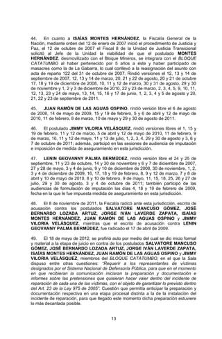 13 
44. En cuanto a ISAÍAS MONTES HERNÁNDEZ, la Fiscalía General de la Nación, mediante orden del 12 de enero de 2007 inició el procedimiento de Justicia y Paz, el 12 de octubre de 2007 el Fiscal 8 de la Unidad de Justicia Transicional solicitó al Jefe de la Unidad la viabilidad de que el postulado MONTES HERNÁNDEZ, desmovilizado con el Bloque Mineros, se integrara con el BLOQUE CATATUMBO al haber pertenecido por 5 años a éste y haber participado de masacres como la de La Gabarra, lo cual conllevó a la reasignación del asunto con acta de reparto 122 del 31 de octubre de 2007. Rindió versiones el 12, 13 y 14 de septiembre de 2007, 12, 13 y 14 de marzo, 20, 21 y 22 de agosto, 20 y 21 de octubre 17, 18 y 19 de diciembre de 2008, 10, 11 y 12 de marzo, 30 y 31 de agosto, 29 y 30 de noviembre y 1, 2 y 3 de diciembre de 2010, 22 y 23 de marzo, 2, 3, 4, 5, 9, 10, 11, 12, 13, 23 y 24 de mayo, 13, 14, 15, 16 y 17 de junio, 1, 2, 3, 4 y 5 de agosto y 20, 21, 22 y 23 de septiembre de 2011. 
45. JUAN RAMÓN DE LAS AGUAS OSPINO, rindió versión libre el 6 de agosto de 2008, 14 de mayo de 2009, 15 y 19 de febrero, 5 y 6 de abril y 12 de mayo de 2010, 11 de febrero, 8 de marzo, 10 de mayo y 29 y 30 de agosto de 2011. 
46. El postulado JIMMY VILORIA VELÁSQUEZ, rindió versiones libres el 1, 15 y 19 de febrero, 11 y 12 de marzo, 5 de abril y 12 de mayo de 2010, 11 de febrero, 9 de marzo, 10, 11 y 12 de mayo, 11 y 13 de julio, 1, 2, 3, 4, 29 y 30 de agosto y 3, 6 y 7 de octubre de 2011; además, participó en las sesiones de audiencia de imputación e imposición de medida de aseguramiento en esta jurisdicción. 
47. LENIN GEOVANNY PALMA BERMÚDEZ, rindió versión libre el 24 y 25 de septiembre, 11 y 23 de octubre, 14 y 30 de noviembre y 6 y 7 de diciembre de 2007, 27 y 28 de mayo, 3 y 4 de junio, 9 y 10 de diciembre de 2008, 30 de noviembre, 1, 2, 3 y 4 de diciembre de 2009, 16, 17, 18 y 19 de febrero, 8, 9 y 12 de marzo, 7 y 8 de abril y 10 de mayo de 2010, 8 y 10 de febrero, 9 de mayo, 11, 15, 18, 25, 26 y 27 de julio, 29 y 30 de agosto, 3 y 4 de octubre de 2011; también participó de las audiencias de formulación de imputación los días 4, 18 y 19 de febrero de 2009, fecha en la que le fue impuesta medida de aseguramiento en esta jurisdicción. 
48. El 8 de noviembre de 2011, la Fiscalía radicó ante esta jurisdicción, escrito de acusación contra los postulados SALVATORE MANCUSO GÓMEZ, JOSÉ BERNARDO LOZADA ARTUZ, JORGE IVÁN LAVERDE ZAPATA, ISAÍAS MONTES HERNÁNDEZ, JUAN RAMÓN DE LAS AGUAS OSPINO y JIMMY VILORIA VELÁSQUEZ, mientras que el escrito de acusación contra LENIN GEOVANNY PALMA BERMÚDEZ, fue radicado el 17 de abril de 2009. 
49. El 18 de mayo de 2012, se profirió auto por medio del cual se dio inicio formal y material a la etapa de juicio en contra de los postulados SALVATORE MANCUSO GÓMEZ, JOSÉ BERNARDO LOZADA ARTUZ, JORGE IVÁN LAVERDE ZAPATA, ISAÍAS MONTES HERNÁNDEZ, JUAN RAMÓN DE LAS AGUAS OSPINO y JIMMY VILORIA VELÁSQUEZ, miembros del BLOQUE CATATUMBO, en el que la Sala dispuso entre otras cuestiones: “Requerir a los representantes de víctimas designados por el Sistema Nacional de Defensoría Pública, para que en el momento en que recibieran la comunicación iniciaran la preparación y documentación e informes sobre las pretensiones que quisieran hacer valer dentro del incidente de reparación de cada una de las víctimas, con el objeto de garantizar lo previsto dentro del Art. 23 de la Ley 975 de 2005”. Cuestión que permitía anticipar la preparación y documentación respectiva en una etapa procesal distinta a la de la instalación del incidente de reparación, para que llegado este momento dicha preparación estuviere lo más decantada posible. 
 