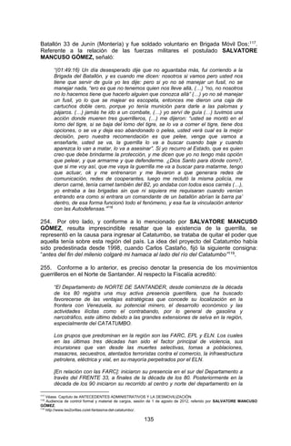 135 
Batallón 33 de Junín (Montería) y fue soldado voluntario en Brigada Móvil Dos;117. Referente a la relación de las fuerzas militares el postulado SALVATORE MANCUSO GÓMEZ, señaló: 
“(01:49:16) Un día desesperado dije que no aguantaba más, fui corriendo a la Brigada del Batallón, y es cuando me dicen: nosotros si vamos pero usted nos tiene que servir de guía yo les dije: pero si yo no sé manejar un fusil, no se manejar nada, “ero es que no tenemos quien nos lleve allá, (…) “no, no nosotros no lo hacemos tiene que hacerlo alguien que conozca allá” (…) yo no sé manejar un fusil, yo lo que se majear es escopeta, entonces me dieron una caja de cartuchos doble cero, porque yo tenía munición para darle a las palomas y pájaros. (…) jamás he ido a un combate, (…) yo serví de guía (…) tuvimos una acción donde mueren tres guerrilleros, (…) me dijeron: “usted se montó en el lomo del tigre, si se baja del lomo del tigre, se lo va a comer el tigre, tiene dos opciones, o se va y deja eso abandonado o pelea, usted verá cual es la mejor decisión, pero nuestra recomendación es que pelee, venga que vamos a enseñarle, usted se va, la guerrilla lo va a buscar cuando baje y cuando aparezca lo van a matar, lo va a asesinar”. Si yo recurro al Estado, que es quien creo que debe brindarme la protección, y me dicen que yo no tengo más opción que pelear, y que armarme y que defenderme. ¿Dios Santo para dónde corro?, que si me voy así, que me vaya la guerrilla me va a buscar para matarme, tengo que actuar, ok y me entrenaron y me llevaron a que generara redes de comunicación, redes de cooperantes, luego me reclutó la misma policía, me dieron carné, tenía carnet también del B2, yo andaba con todos esos carnés (…), yo entraba a las brigadas sin que ni siquiera me requisaran cuando venían entrando era como si entrara un comandante de un batallón abrían la barra pa’ dentro, de esa forma funcionó todo el fenómeno, y esa fue la vinculación anterior con las Autodefensas.”118 
254. Por otro lado, y conforme a lo mencionado por SALVATORE MANCUSO GÓMEZ, resulta imprescindible resaltar que la existencia de la guerrilla, se representó en la causa para ingresar al Catatumbo, se trataba de quitar el poder que aquella tenía sobre esta región del país. La idea del proyecto del Catatumbo había sido predestinada desde 1998, cuando Carlos Castaño, fijó la siguiente consigna: “antes del fin del milenio colgaré mi hamaca al lado del río del Catatumbo”119. 
255. Conforme a lo anterior, es preciso denotar la presencia de los movimientos guerrilleros en el Norte de Santander. Al respecto la Fiscalía acreditó: 
“El Departamento de NORTE DE SANTANDER, desde comienzos de la década de los 80 registra una muy activa presencia guerrillera, que ha buscado favorecerse de las ventajas estratégicas que concede su localización en la frontera con Venezuela, su potencial minero, el desarrollo económico y las actividades ilícitas como el contrabando, por lo general de gasolina y narcotráfico, este último debido a las grandes extensiones de selva en la región, especialmente del CATATUMBO. 
Los grupos que predominan en la región son las FARC, EPL y ELN. Los cuales en las últimas tres décadas han sido el factor principal de violencia, sus incursiones que van desde las muertes selectivas, tomas a poblaciones, masacres, secuestros, atentados terroristas contra el comercio, la infraestructura petrolera, eléctrica y vial, en su mayoría perpetrados por el ELN. 
[En relación con las FARC]: iniciaron su presencia en el sur del Departamento a través del FRENTE 33, a finales de la década de los 80. Posteriormente en la década de los 90 iniciaron su recorrido al centro y norte del departamento en la 
117 Véase. Capítulo de ANTECEDENTES ADMINISTRATIVOS Y LA DESMOVILIZACIÓN. 
118 Audiencia de control formal y material de cargos, sesión de 1 de agosto de 2012, referido por SALVATORE MANCUSO GÓMEZ. 
119 http://www.las2orillas.co/el-fantasma-del-catatumbo/.  