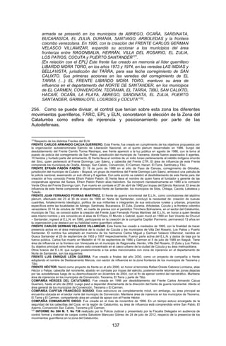 137 
armada se presentó en los municipios de ABREGO, OCAÑA, SARDINATA, BUCARASICA, EL ZULIA, DURANIA, SANTIAGO, ARBOLEDAS y la frontera colombo venezolana. En 1995, con la creación del FRENTE CARLOS GERMAN VELASCO VILLAMIZAR, expandió su accionar a los municipios del área fronteriza entre RAGONBALIA, HERRÁN, VILLA DEL ROSARIO, EL ZULIA, LOS PATIOS, CÚCUTA y PUERTO SANTANDER121. 
[En relación con el EPL] Este frente fue creado en memoria al líder guerrillero LIBARDO MORA TORO, en los años 1973 y 1974, en las veredas LAS INDIAS y BELLAVISTA, jurisdicción del TARRA, para esa fecha corregimiento de SAN CALIXTO. Sus primeras acciones en las veredas del corregimiento de EL TARRA (…) EL FRENTE LIBARDO MORA TORO, mantuvo su área de influencia en el departamento del NORTE DE SANTANDER, en los municipios de EL CARMEN, CONVENCIÓN, TEORAMA, EL TARRA, TIBÚ, SAN CALIXTO, HACARÍ, OCAÑA, LA PLAYA, ABREGO, SARDINATA, EL ZULIA, PUERTO SANTANDER, GRAMALOTE, LOURDES y CÚCUTA”122. 
256. Como se puede divisar, el control que tenían sobre esta zona los diferentes movimientos guerrilleros, FARC, EPL y ELN, concretaron la elección de la Zona del Catatumbo como esfera de injerencia y posicionamiento por parte de las Autodefensas. 
121Respecto de los distintos Frentes del ELN: 
FRENTE CARLOS ARMANDO CACUA GUERRERO. Este Frente, fue creado en cumplimiento de los objetivos propuestos por la organización autodenominada Ejército de Liberación Nacional, en el quinto plenum desarrollado en 1986. Surgió del desdoblamiento del Frente Camilo Torres Restrepo, ese frente apareció a la luz pública en agosto de 1986, con la toma al puesto de policía del corregimiento de San Pablo, jurisdicción del municipio de Teorama; donde fueron asesinados 9 agentes, 10 heridos y hurtado parte del armamento. El frente lleva el nombre de un indio tuneo perteneciente al cabildo indígena oriundo del Sinú, quien perteneció al Frente Domingo Lain Sáenz, y cabecilla del Frente CTR. El área de influencia de este Frente comprende los municipios de Ocaña, Abrego, San Calixto, Convención, El Carmen, Hacari, El Tarra, Sardinata y Tibú. 
FRENTE EFRAÍN PABÓN PABÓN. El 18 de junio de 1986 en el sitio de Paso de Canoas, corregimiento de Gibraltar, jurisdicción del municipio de Cubara – Boyacá, un grupo de miembros del Frente Domingo Laín Sáenz, emboscó una patrulla de la policía nacional, asesinando un sub oficial y 6 agentes. Con esta acción se celebró el desdoblamiento de este frente para dar creación al hoy conocido Frente Efraín Pabón Pabón. El frente lleva el nombre de quien fuera el fundador y gerente de las cooperativas agrarias del Sarare, Efraín Pabón Pabón alias Heliodoro. Se incorporó clandestinamente en 1980 a la comisión Verde Oliva del Frente Domingo Laín. Fue muerto en combate el 27 de abril de 1982 por tropas del Ejército Nacional. El área de influencia de este frente comprende el departamento Norte de Santander, los municipios de Silos, Chitaga, Cacota, Labateca y Toledo. 
FRENTE JUAN FERNANDO PORRAS MARTÍNEZ. El frente de guerra nororiental del E.L.N., como conclusiones del séptimo plenum, efectuado del 23 al 30 de enero de 1990 en Norte de Santander, concluyó la necesidad de: creación de nuevas cuadrillas, fortalecimiento ideológico, política de sus militantes e integrantes de sus estructuras rurales y urbanas, proyectos específicos entre las localidades de Abrego, Sardinata, Bucarasica, El Zulia, Durania, Arboledas, Cúcuta y la frontera colombo venezolana. El 14 de octubre de 1991, en rueda de prensa con el periódico Trinchera Bolivariana, en el sector del Catatumbo, municipio de Tibú, se conoció sobre la creación del Frente Juan Fernando Porras Martínez del E.L.N., en honor a quien llevaba este mismo nombre y era conocido en el alias de El Flaco, El Mundo o Gabriel, quien murió en 1990 en San Vicente de Chucuri – Santander, ingresó al E.L.N. en 1980, participando en la creación de la compañía Capitán Parmenio, permaneció 13 años en la organización y se destacó por su habilidad como guerrillero urbano. 
FRENTE CARLOS GERMAN VELASCO VILLAMIZAR. Este frente fue creado a mediados de 1995, con la finalidad de hacer presencia activa en el área metropolitana de la ciudad de Cúcuta y los municipios de Villa Del Rosario, Los Patios y Puerto Santander. El nombre fue adoptado en memoria de los hermanos Carlos Miguel y German Velasco Villamizar, nacidos en Guaca Santander el 25 de septiembre de 1953 y 1957 respectivamente. Fueron parte activa del E.L.N. y dados de baja por la fuerza pública. Carlos fue muerto en Medellín el 19 de septiembre de 1984 y German el 5 de julio de 1989 en Ibagué. Tiene área de influencia en la frontera con Venezuela en el municipio de Ragonvalia, Herrán, Villa Del Rosario, El Zulia y Los Patios. Su objetivo principal como frente urbano está concentrado en el casco urbano de la ciudad de Cúcuta y su área metropolitana. 
Otros brazos del E.L.N. que surgen posteriormente a los antes mencionados con zona de injerencia en el departamento de Norte de Santander, son los siguientes: 
FRENTE LUIS ENRIQUE LEÓN GUERRA. Fue creado a finales del año 2000, como un proyecto de compañía o frente adoptando el nombre de Destacamento Marcos, con sector de influencia en la zona fronteriza de los municipios de Teorama y Tibú. 
FRENTE HÉCTOR. Nació como proyecto de frente en el año 2000, en honor al terrorista Rafael Oreste Cabrera Lombana, alias Héctor o Felipe, cabecilla del nororiente, abatido en combate por tropas del ejército, posteriormente retoman las zonas dejadas por las autodefensas luego de su desmovilización en diciembre de 2004, con el fin de ejercer control del narcotráfico. Mantiene área de injerencia en los municipios de Convención, Teorama, El Tarra y parte de Tibú. 
COMPAÑÍA HÉROES DEL CATATUMBO. Fue creada en 1996 por desdoblamiento del Frente Carlos Armando Cacua Guerrero, hasta el año de 2002. Luego pasó a depender directamente de la dirección del frente de guerra nororiental. Afecta el área general de los municipios de Convención, Teorama y El Carmen. 
COMPAÑÍA CAPITÁN FRANCISCO BOSSIO. Esta estructura es completamente móvil, sin embargo, su área principal se encuentra ubicada en el sector norte del municipio de Convención. Mantiene área de injerencia en los municipios de Teorama, El Tarra y El Carmen, compartiendo área en unidad de apoyo con el Frente Héctor. 
COMPAÑÍA COMANDANTE DIEGO. Fue creada en el mes de noviembre de 1999. En un tiempo estuvo encargada de la seguridad de los cabecillas del Coce, en la región de Catatumbo, su área de influencia está comprendida entre San Pablo, El Aserrio, Convención San Calixto, Teorama y El Carmen. 
122 INFORME No 584 M. T. No 738 realizado por la Policía Judicial y presentado por la Fiscalía Delegada en audiencia de control formal y material de cargos contra Salvatore Mancuso Gómez de 24 de julio de 2012, respecto de la presencia de los movimientos guerrilleros en la zona del Catatumbo.  