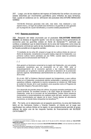 138 
257. Luego, uno de los objetivos del ingreso al Catatumbo fue arribar a la zona que estaba absorbida por movimientos guerrilleros para inhibirlos de esos territorios. Esto, queda en evidencia con la afirmación del postulado SALVATORE MANCUSO GÓMEZ: 
“(03:59:40) Entonces generaba más odio, más dolor, más retaliación y esa espiral crecía, y el logro de quitarle esos territorios a la guerrilla se veía opacado por la pregunta de a quien beneficiaba y a cuantos estaba perjudicando”123. 
4.4.2. Razones económicas 
258. Respecto del relato anunciado por el postulado SALVATORE MANCUSO GÓMEZ, se destaca el siguiente aparte: “uno de los mayores focos generadores de economía para las guerrillas estaba en Norte de Santander”124, estimado que conlleva a establecer que la determinación de la zona del Catatumbo como área de asentamiento criminal por parte de las Autodefensas, tuvo un interés económico que la Fiscalía acreditó en el siguiente sentido: 
“A mediados de los años 80, empezó el auge de los cultivos ilícitos de coca en Norte de Santander, inicialmente en la parte media y baja del río Catatumbo. Los primeros cultivos fueron plantados por las FARC, cuando daba los primeros pasos para la estructuración del Frente 33. 
[…] 
Esto generó un fenómeno comercial en la región del Catatumbo, con una amplia proyección económica que se incrementó en el año 1995, ante el resquebrajamiento de la economía agrícola y las masivas importaciones autorizadas por el gobierno nacional, generando el abandono de la producción agrícola regional, fomentándose alarmantemente los cultivos de coca en medio de la crisis. 
En el año 1997 el Gobierno Nacional empezó las fumigaciones a esos cultivos ilícitos en el Catatumbo, produciendo efectos ambientales y sanitarios así como operativos militares, originando la marcha campesina en octubre de 1998 hasta la ciudad de Cúcuta, de lo cual resultaron unos acuerdos como el Programa de Desarrollo Integral y Paz para dicha región. 
Con desarrollo de grandes áreas de cultivos, los grupos armados participaron del control territorial, de movilidad humana y de cobro ilegal de impuestos. En el Catatumbo, antes de la incursión de los paramilitares, podían hacer presencia compradores y comercializadores de cualquier parte del país, siempre y cuando fueran recomendados por alguien de la zona. Fueron épocas de abundancia económica, en donde todos compartían los beneficios”125. 
259. Por tanto, en lo relacionado con el aspecto económico, la zona del Catatumbo labró en los hermanos Carlos y Vicente Castaño, el interés por el auge que significaban los cultivos ilícitos en la región, lo que posteriormente permitió al grupo obtener de estos una de las mayores fuentes de financiamiento del BLOQUE CATATUMBO126. 
123 Audiencia de control formal y material de cargos, sesión de 27 de julio de 2012, información referida por SALVATORE MANCUSO GÓMEZ 
124 Información aportada en versión libre por el postulado SALVATORE MANCUSO GÓMEZ, el 20 de diciembre de 2006 entre las 9:31:40 y las 9:34:13. 
125 Escrito de Acusación presentado por la Fiscalía el 8 de noviembre de 2011. 
126 Ver. Capítulo del Contexto del Bloque Catatumbo. Financiamiento del Bloque Catatumbo.  