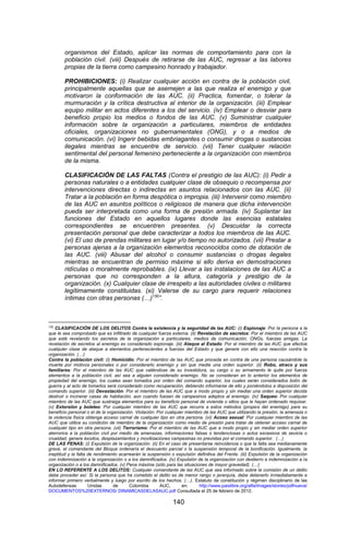 140 
organismos del Estado, aplicar las normas de comportamiento para con la población civil. (viii) Después de retirarse de las AUC, regresar a las labores propias de la tierra como campesino honrado y trabajador. 
PROHIBICIONES: (i) Realizar cualquier acción en contra de la población civil, principalmente aquellas que se asemejen a las que realiza el enemigo y que motivaron la conformación de las AUC. (ii) Practica, fomentar, o tolerar la murmuración y la crítica destructiva al interior de la organización. (iii) Emplear equipo militar en actos diferentes a los del servicio. (iv) Emplear o desviar para beneficio propio los medios o fondos de las AUC. (v) Suministrar cualquier información sobre la organización a particulares, miembros de entidades oficiales, organizaciones no gubernamentales (ONG), y o a medios de comunicación. (vi) Ingerir bebidas embriagantes o consumir drogas o sustancias ilegales mientras se encuentre de servicio. (vii) Tener cualquier relación sentimental del personal femenino perteneciente a la organización con miembros de la misma. 
CLASIFICACIÓN DE LAS FALTAS (Contra el prestigio de las AUC): (i) Pedir a personas naturales o a entidades cualquier clase de obsequio o recompensa por intervenciones directas o indirectas en asuntos relacionados con las AUC. (ii) Tratar a la población en forma despótica o impropia. (iii) Intervenir como miembro de las AUC en asuntos políticos o religiosos de manera que dicha intervención pueda ser interpretada como una forma de presión armada. (iv) Suplantar las funciones del Estado en aquellos lugares donde las esencias estatales correspondientes se encuentren presentes. (v) Descuidar la correcta presentación personal que debe caracterizar a todos los miembros de las AUC. (vi) El uso de prendas militares en lugar y/o tiempo no autorizados. (vii) Prestar a personas ajenas a la organización elementos reconocidos como de dotación de las AUC. (viii) Abusar del alcohol o consumir sustancias o drogas ilegales mientras se encuentran de permiso máxime si ello deriva en demostraciones ridículas o moralmente reprobables. (ix) Llevar a las instalaciones de las AUC a personas que no corresponden a la altura, categoría y prestigio de la organización. (x) Cualquier clase de irrespeto a las autoridades civiles o militares legítimamente constituidas. (xi) Valerse de su cargo para requerir relaciones íntimas con otras personas (…)130”. 
130 CLASIFICACIÓN DE LOS DELITOS Contra la existencia y la seguridad de las AUC: (i) Espionaje: Por la persona a la que le sea comprobado que es infiltrado de cualquier fuerza externa. (ii) Revelación de secretos: Por el miembro de las AUC que esté revelando los secretos de la organización a particulares, medios de comunicación, ONGs, fuerzas amigas. La revelación de secretos al enemigo es considerado espionaje. (iii) Ataque al Estado: Por el miembro de las AUC que efectúe cualquier clase de ataque a elementos pertenecientes a fuerzas del Estado y que genere con ello una reacción contra la organización. (…) 
Contra la población civil: (i) Homicidio: Por el miembro de las AUC que proceda en contra de una persona causándole la muerte por motivos personales o por considerarlo enemigo y sin que medie una orden superior. (ii) Robo, atraco y sus familiares: Por el miembro de las AUC que valiéndose de su investidura, su cargo o su armamento le quite por fuerza elementos a la población civil, así sea a alguien considerado enemigo. No se consideran en lo anterior los elementos de propiedad del enemigo, los cuales sean tomados por orden del comando superior, los cuales serán considerados botín de guerra y al acto de tomarlos será considerado como recuperación, debiendo informarse de ello y poniéndolos a disposición del comando superior. (iii) Devastación: Por el miembro de las AUC que a modo propio y sin mediar una orden superior decida destruir o incinerar casas de habitación, aun cuando fuesen de campesinos adeptos al enemigo. (iv) Saqueo: Por cualquier miembro de las AUC que sustraiga elementos para su beneficio personal de vivienda o sitios que le hayan ordenado requisar. (v) Extorsión y boleteo: Por cualquier miembro de las AUC que recurra a estos métodos (propios del enemigo) para su beneficio personal o el de la organización. Violación: Por cualquier miembro de las AUC que utilizando la presión, la amenaza o la violencia física obtenga acceso carnal de cualquier tipo en otra persona. (vi) Acoso sexual: Por cualquier miembro de las AUC que utilice su condición de miembro de la organización como medio de presión para tratar de obtener acceso carnal de cualquier tipo en otra persona. (vii) Terrorismo: Por el miembro de las AUC que a modo propio y sin mediar orden superior aterrorice a la población civil por medio de amenazas, informaciones falsas o tendenciosas o actos excesivos de sevicia o crueldad, genere éxodos, desplazamientos y movilizaciones campesinas no previstas por el comando superior. (…) 
DE LAS PENAS: (i) Expulsión de la organización. (ii) En el caso de presentarse reincidencia o que la falta sea medianamente grave, el comandante del Bloque ordenaría el descuento parcial o la suspensión temporal de la bonificación. Igualmente, la ineptitud y la falta de rendimiento acarrearán la suspensión o expulsión definitiva del Frente. (iii) Expulsión de la organización con indemnización a la organización o a los damnificados. (iv) Expulsión de la organización con destierro e indemnización a la organización o a los damnificados. (v) Pena máxima (sólo para las situaciones de mayor gravedad). (…) 
EN LO REFERENTE A LOS DELITOS: Cualquier comandante de las AUC que sea informado sobre la comisión de un delito debe proceder así: Si la persona que ha cometido el delito es de menor rango o jerarquía, debe detenerlo inmediatamente e informar primero verbalmente y luego por escrito de los hechos. (…). Estatuto de constitución y régimen disciplinario de las Autodefensas Unidas de Colombia AUC, en: http://www.paislibre.org/alfa/images/stories/pdfnueva/ DOCUMENTOS%20EXTERNOS/ DINAMICASDELASAUC.pdf Consultada el 25 de febrero de 2012.  
