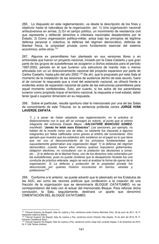 141 
266. Lo dispuesto en esta reglamentación, va desde la descripción de los fines y objetivos hasta la naturaleza de la organización, así: 1) Una organización nacional antisubversiva en armas; 2) En el campo político, un movimiento de resistencia civil que representa y defiende derechos e intereses nacionales desatendidos por el Estado; 3) Como organización política-militar, actúa bajo los principios de legítima defensa personal o colectiva, la defensa del régimen democrático, defensa de libertad física, la propiedad privada como fundamento esencial del sistema económico, entre otros.131 
267. Algunos ex paramilitares han planteado en sus versiones libres o en entrevistas que fueron un proyecto nacional, iniciado por la Casa Castaño y que gran parte de los grupos de autodefensas se acogieron a dichos estatutos para el período 1997-2002, periodo en el que tuvieron una estructura de mando más o menos articulada con un un direccionamiento nacional del proyecto expansivo por parte de Carlos Castaño, hasta julio del año 2002.132 De ahí, que lo propuesto por esta Sala al momento de la instalación de las sesiones de audiencia dentro de este asunto, fuera el de conocer la respuesta que a nivel del estamento nacional, se ofreció frente a evidentes actos de expansión nacional de parte de las estructuras paramilitares para aquel momento confederadas. Esto, por cuanto, si los actos de los paramiliares tuvieron como propósito trazar el territorio nacional, la respuesta a nivel estatal, debió tener igual o superior dimensión en su respuesta. 
268. Sobre el particular, resulta oportuno citar lo mencionado por una de las Salas de conocimiento de este Tribunal, en la sentencia proferida contra JORGE IVÁN LAVERDE ZAPATA: 
“(…) a pesar de haber adoptado esa reglamentación, en la práctica el distanciamiento con lo que allí se consagró es notorio, al punto que el mismo integrante del entonces Estado Mayor –SALVATORE MANCUSO GÓMEZ- manifestó: “Jamás he leído esos Estatutos”. Las sanciones, por ejemplo, no hablan de la muerte como una de ellas, no obstante fue impuesta a algunos integrantes por faltas calificadas como graves al arbitrio del comandante. Otro ejemplo que muestra que los estatutos sólo existieron en el papel es lo que tiene que ver con el desconocimiento de los principios fundamentales que supuestamente gobernaban esa organización ilegal: 1) la defensa del régimen democrático, cuando fueron ellos mismos quienes impusieron gobernantes, obligaron electores, no consultaron con la población las decisiones a tomar, etc… 2) la defensa de la libertad física, uno de los derechos más vulnerados por las autodefensas, pues no puede olvidarse que la desaparición forzada fue una conducta de práctica reiterada, según se verá al analizar la forma de operar de la organización. 3) La defensa y protección de la propiedad privada fue desconocida por quienes hicieron incursiones en barrios, veredas y poblaciones”133. 
269. Conforme a lo anterior, se puede advertir que lo plasmado en los Estatutos de las AUC, así como las razones políticas que conllevaron a la creación de una fracción de la organización que se denominaría BLOQUE CATATUMBO, no se correspondieron del todo con el actuar del mencionado Bloque. Para reforzar dicha conclusión, la Sala, seguidamente, destinará un aparte que denominó CIMENTACIÓN DEL BLOQUE CATATUMBO. 
131 Tribunal Superior de Bogotá, Sala de Justicia y Paz, sentencia contra Aramis Machado Ortiz, 29 de junio de 2011, M. P. Alexandra Valencia Molina. 
132 Tribunal Superior De Bogotá, Sala de Justicia y Paz, sentencia contra Orlando Villa Zapata, 16 de abril del 2012, M. P. Eduardo Castellanos Roso. 
133 Tribunal Superior De Bogotá, Sala de Justicia y Paz, sentencia contra Jorge Iván Laverde Zapata, 2 de diciembre de 2010, M. P. Uldi Teresa Jiménez.  