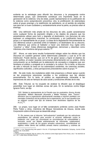 147 
evidente es la estrategia para difundir los discursos y la propaganda contra determinado grupo, que ciertamente constituye una importante dosis en la generación de la violencia. Una de estas, puede representarse en la justificación de la violencia como autoprotección preventiva; otra, la proliferación de estereotipos sobre el grupo enemigo y la redefinición de patriotismo, en el sentido de entender que para ser un buen ciudadano y verdaderamente amar la patria, es preciso odiar al enemigo. 286. Una definición más amplia de los discursos de odio, puede caracterizarse como cualquier forma de expresión dirigida a los objetos de prejuicio que los perpetradores utilizan para herir y degradar al destinatario. Los discursos de odio expresan un antagonismo irracional, no corroborado, y sin justificación hacia un grupo o un representante de un grupo. La base de la degradación frecuentemente es una diferencia actual o percibida entre el hablador y el destinatario de su discurso, una diferencia que anima al hablador a hacer una distinción muy rígida entre “nosotros” y “ellos”. Estas diferencias deslegitiman, demonizan y describen como inferiores a los miembros del grupo exterior.148 287. Ahora, en este tema resulta fundamental indagar sobre los efectos que los discursos en cuestión generan sobre determinada población y cual es el fin del interlocutor. Puede decirse, que con el fin de ganar apoyo y lograr el objetivo de poder político, el orador necesita comunicarse eficientemente con su público. Dicha comunicación se ve facilitada por la elaboración de conceptos e imágenes que son familiares al público y arraigada en la sociedad y la cultura. Por lo tanto, el discurso de odio a menudo se basa en los estereotipos existentes, las creencias sociales, significados culturales, y otras percepciones preexistentes sobre el grupo.149 288. De este modo, los ciudadanos están más propensos a ofrecer apoyo cuando se les proporciona soluciones sencillas a los problemas que les afectan personalmente. Por lo tanto, el público es especialmente vulnerable a las expresiones de odio en tiempos de caos social y condiciones difíciles de la vida. 289. Este Tribunal, se ha ocupado de analizar la difusión que el despliegue paramilitar tuvo lugar en distintas zonas del país. En la sentencia contra Edgar Ignacio Fierro, se dijo: 
“325. Señala la representante de la Fiscalía que los postulados Jhonny Acosta Garizabalo, William Maceneth Ahumada y Walter Pedraza, alias “Tesoro”, afirmaron que la organización efectivamente mandaba a imprimir panfletos con mensajes contentivos de las políticas de la organización, por lo que aquellos que se negaran cumplir este tipo de órdenes eran declarados objetivos de las A.U.C.150. 290. Lo propio, tuvo lugar en el fallo condenatorio proferido contra José Rubén Peña Tobón y otros, miembros del Bloque Vencedores de Arauca, donde esta Corporación sobre el tema que se desarrolla adujo: 
“9. De manera que el discurso “anti-subversivo” predicado por las estructuras paramilitares fue utilizado para encubrir el accionar deliberado contra la población civil, quien por encontrarse en circunstancias de vulnerabilidad y exclusión social, era tildada arbitrariamente de informante, colaboradora, auspiciadora o parte de los grupos armados subversivos, convirtiéndose en objetivo militar dentro del conflicto armado interno colombiano y víctimas de 
148 Vollard, J. et al. Deconstructing hate speech in the drc: A Psychological Media Sensitization Campaing. Journal of Hate Studies 5 (15): 15-35 (2007). 
149 Ibidem. 
150 Tribunal Superior de Bogotá, Sala de Justicia y Paz, sentencia contra Edgar Ignacio Fierro Flores y otro, 7 de diciembre de 2011, M. P. Lester María González Romero.  
