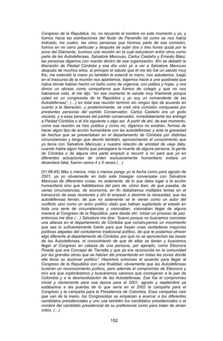 152 
Congreso de la Republica, no, no recuerdo el nombre en este momento y yo, y fuimos hacia las estribaciones del Nudo de Paramillo tal como se nos había indicado, los cuatro, las cinco personas que hicimos parte de esa comisión, fuimos en mi carro particular y después de subir dos o tres horas quizá por la zona del Diamante, tuvimos una reunión en la cual estuvieron entre otros como parte de las Autodefensas, Salvatore Mancuso, Carlos Castaño y Ernesto Báez, las personas digamos con mando dentro de esa organización. Ahí se debatió la liberación de Piedad Córdoba y ese día volví yo a ver a Salvatore Mancuso después de muchos años, al principio el saludo que él me dio fue un saludo muy frio, me extendió la mano yo también le extendí la mano, nos saludamos, luego en el trascurso de la reunión nos apartamos, bajamos hacia a una quebrada que había donde habían hecho un baño como de urgencia, con palitos y hojas, y nos dimos un abrazo como compañeros que fuimos de colegio y que no nos habíamos visto, él me dijo: “en ese momento te salude muy fríamente porque usted es un congresista de la República y yo soy un comandante de las Autodefensas”, (…) en total esa reunión terminó sin ningún tipo de acuerdo en cuanto a la liberación, y posteriormente, se creó otra comisión compuesta por prestantes personas del partido Conservador, Carlos Castaño era un godo visceral, y a esas personas del partido conservador, inmediatamente les entregó a Piedad Córdoba o al día siguiente o algo así. A partir de ahí, de ese momento, como esa reunión se hizo pública y como no, digamos no existían, formas de hacer algún tipo de acción humanitaria con las autodefensas; y ante la gravedad de hechos que se presentaban en el departamento de Córdoba por distintas circunstancias y tengo que decirlo también, aprovechando el conocimiento que yo tenía con Salvatore Mancuso y nuestra relación de amistad de vieja data, cuando había algún hecho que presagiara la muerte de alguna persona, la gente de Córdoba o de alguna otra parte empezó a recurrir a mí para que yo en diferentes actuaciones de orden exclusivamente humanitario evitara un desenlace fatal, fueron varios 4 o 5 veces (…) 
(01:06:45) Más o menos, más o menos pongo yo la fecha como para agosto de 2001, ya yo obviamente en todo este trasegar conversaba con Salvatore Mancuso de diferentes cosas, no solamente, de lo que daba lugar a la acción humanitaria sino que hablábamos del país de, cómo iban, de que pasaba, de varias circunstancias, de economía, en fin debatíamos múltiples temas en el transcurso de esas reuniones y ahí él empezó a decirme la necesidad, que las autodefensas tenían, de que no solamente se le vieran como un actor del conflicto sino como un actor político dado que habían suplantado al estado en toda una serie de circunstancias y visionaban, visionaban llegar de alguna manera al Congreso de la Republica, para desde ahí, iniciar un proceso de paz, entonces me dice (…) Salvatore me dice: “bueno porque no buscamos concretar una alianza en el departamento de Córdoba que construyamos un movimiento que sea lo suficientemente fuerte para que hayan unas verdaderas mayorías políticas alejadas del contubernio tradicional político, de que le podamos ofrecer algo diferente al departamento de Córdoba, por qué no se aprovechan las bases de las Autodefensas, el conocimiento de que de ellas se tienen y buscamos llegar al Congreso en cabeza de una persona, por ejemplo, como Eleonora Pineda que era Concejal de Tierralta y que ya era reconocida en la comunidad por las grandes obras que se habían ido presentando en todas las zonas donde ella tenía su accionar político”. Hacemos entonces el acuerdo para llegar al Congreso de la Republica con una finalidad, obviamente que las Autodefensas tuvieran un reconocimiento político, pero además el compromiso de Eleonora y mío era que exploráramos y buscáramos caminos que condujeran a la paz de Colombia y a la desmovilización de las Autodefensas. Ese fue el compromiso inicial y obviamente para esa época para el 2001, agosto y septiembre ya estábamos a las puertas de lo que sería en el 2002 la campaña para el Congreso y la campaña para la Presidencia de Colombia. Esas campañas casi que van de la mano, los Congresistas se empiezan a acercar a los diferentes candidatos presidenciales y uno usa también los candidatos presidenciales o el nombre del candidato presidencial de su preferencia como para tratar de atraer votos. (…)  