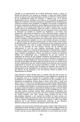 153 
Córdoba es un departamento de un fuerte sentimiento Liberal y cuando se decide que Eleonora y yo vayamos al Congreso, y tengo que decirlo también porque se trata de decir exclusivamente la verdad, lo hicimos en representación de las Autodefensas Unidas de Colombia. Y digamos que, no lo hicimos públicamente, pero en Córdoba sí se sabía por la comunidad en general que Miguel de la Espriella y Eleonora Pineda eran candidatos de las Autodefensas y nosotros lo vivíamos como candidatos. Yo llegaba a una reunión a cualquiera de los barrios marginados de Montería, porque digamos que demos por hecho, que la, digamos que las clases favorecidas que de alguna manera veían con muy buenos ojos a las Autodefensas, daban por hecho y conocían que nosotros éramos candidatos de las autodefensas, pero me impresionó mucho y eso marca la intensidad del conflicto en Córdoba que llegáramos a los barrios más paupérrimos, más pobres de Montería y se nos acercaran padres y madres de familia y nos dijeran “vamos a votar por usted porque nuestros hijos están en las autodefensas, y ustedes vienen aquí y nos hablan y nos dicen de que hay que acabar el conflicto y nosotros queremos que nuestro hijos vuelvan a casa que no los sigan mandando en ataúdes con uno o dos millones de pesos por dentro”. (…) Ese era el pan de cada día en cada reunión, en cada reunión, en cada barrio de Montería habían por lo menos 20 o 30 personas en esas condiciones, porque las Autodefensas como todo el conflicto Colombiano desafortunadamente se nutre de las personas de más escasos recursos, de las personas que prácticamente la vida les negó cualquier oportunidad. Bueno, entonces montamos un discurso, un discurso de bienestar para el departamento y también un discurso político, porque de nada valía proyectar una nueva clase política y seguir diciendo exactamente lo mismo, ese discurso, inclusive lo montamos también con propiedologia (sic) y hablábamos de por qué nosotros no estábamos de acuerdo de que hubiesen dictaduras del proletariado, ni con el proletariado ni con ningún otra dictadura, por qué no estábamos de acuerdo con que algunos sectores hablaran de luchas de clases, por qué no estábamos de acuerdo de que debían permitirse todas las formas de lucha, era nuestra forma de decir públicamente que aquí mientras habían otras personas que promovían políticamente el accionar de los grupos guerrilleros a través de una izquierda política que veía con buenos ojos los grupos de izquierda, que nosotros en representación de las Autodefensas nos oponíamos a lo que era la base esencial del discurso de las izquierdas y con ese discurso hicimos la política en el Departamento de Córdoba. 
Llegó Eleonora a poner 82.000 votos, la votación más alta que se puso en Colombia para la Cámara de Representantes y bueno llegamos al Congreso de la Republica, pero en el trascurso de la campaña política, al interior de las Autodefensas se debatían también los nombres de los dos candidatos que se disputaban la presidencia, Horacio Serpa y Álvaro Uribe Vélez, y tengo que decirlo, había un sector de las autodefensas que querían apoyar abiertamente a Horacio Serpa, y ¿cuáles eran los argumentos para ello?, decían, Horacio Serpa es un candidato más mediador, es una persona más conciliadora, Horacio Serpa de alguna manera ha estado en casi todos los diálogos de paz y a Horacio Serpa ideológicamente le interesa la desmovilización de las Autodefensas que era lo que ellas estaban buscando, verdad, llegar políticamente al Congreso para desmovilizarse y ese era un sector que si yo mal no recuerdo estaba promovido por Carlos Castaño, ¿Por qué?, porque Carlos Castaño en dos o tres oportunidades anteriores y por razones del conflicto se había reunido con Horacio Serpa. Había otro sector que decía “pero cómo vamos apoyar a Horacio Serpa si nosotros ideológicamente somos más cercanos a Uribe”, esta última tendencia fue la que terminó imponiéndose, aclarando yo que Salvatore Mancuso siempre tuvo la tendencia de apoyar a Álvaro Uribe Vélez. 
¿Quiénes eran las personas indicadas para decirle a Álvaro Uribe Vélez que las Autodefensas habían decidido su apoyo?: Eleonora Pineda y Miguel Alfonso de la Espriella que eran los representantes políticos de esa organización y en una reunión, esto fue un poco antes de las elecciones, en una reunión que se hizo,  
