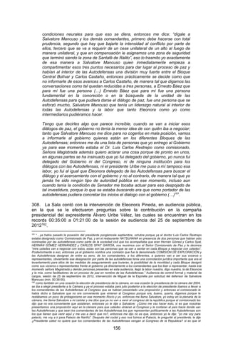 156 
condiciones neurales para que eso se diera, entonces me dice: “dígale a Salvatore Mancuso y los demás comandantes, primero debe hacerse con total prudencia, segundo que hay que bajarle la intensidad al conflicto por parte de ellos, tercero que se va a requerir de un cese unilateral de un alto al fuego de manera unilateral, y que en compensación le asignamos una zona de seguridad que terminó siendo la zona de Santafé de Ralito”, eso lo trasmito yo exactamente de esa manera a Salvatore Mancuso quien inmediatamente empieza a compartimentar esos tres puntos necesarios para dar lugar al proceso de paz y habían al interior de las Autodefensas una división muy fuerte entre el Bloque Central Bolívar y Carlos Castaño, entonces prácticamente se decide como que no informarle de esos avances a Carlos Castaño, de manera tal que digamos las conversaciones como tal quedan reducidas a tres personas, a Ernesto Báez que para mí fue una persona (…) Ernesto Báez que para mí fue una persona fundamental en la concreción o en la búsqueda de la unidad de las Autodefensas para que pudiera darse el diálogo de paz, fue una persona que se esforzó mucho, Salvatore Mancuso que tenía un liderazgo natural al interior de todas las Autodefensas y la labor que tanto Eleonora como yo como intermediarios pudiéramos hacer. 
Tengo que decirles algo que parece increíble, cuando se van a iniciar esos diálogos de paz, el gobierno no tenía la menor idea de con quién iba a negociar; tanto que Salvatore Mancuso me dice para no cogerlos en mala posición, vamos a informarle al gobierno quienes están en los diferentes Bloques de las Autodefensas; entonces me da una lista de personas que yo entrego al Gobierno ya para ese momento estaba el Dr. Luis Carlos Restrepo como comisionado, Señora Magistrada además quiero aclarar una cosa porque de pronto en unos, en algunas partes se ha insinuado que yo fui delegado del gobierno, yo nunca fui delegado del Gobierno ni del Congreso, ni de ninguna institución para los diálogos con las Autodefensas, ni el presidente Uribe me puso a mí tampoco esa labor, yo fui al igual que Eleonora delegado de las Autodefensas para buscar el diálogo y el acercamiento con el gobierno y no al contrario, de manera tal que yo jamás he sido ningún tipo de autoridad pública en ese momento, incluso aun cuando tenía la condición de Senador me tocaba actuar para eso despojado de tal investidura, porque lo que se estaba buscando era que como portador de las autodefensas pudiera concretar los inicios el dialogo con el gobierno (…)161. 
308. La Sala contó con la intervención de Eleonora Pineda, en audiencia pública, en la que se le efectuaron preguntas sobre la contribución en la campaña presidencial del expresidente Álvaro Uribe Vélez, las cuales se encuentran en los records 00:35:00 a 01:21:00 de la sesión de audiencia del 25 de septiembre de 2012162. 
161 “…ya había pasado la posesión del presidente pongámosle septiembre, octubre porque ya el doctor Luis Carlos Restrepo estaba designado como Comisionado de Paz, y en el restaurante HATSUHANA en presencia de dos personas que habían sido nominadas por las autodefensas como parte de la sociedad civil que los acompañaba que eran Hernán Gómez y Carlos Spat, HERNÁN GÓMEZ HERNÁNDEZ y CARLOS SPAT GARCÍA, nos reunimos con el Señor Comisionado de Paz y le decimos “mire ustedes van a negociar con estos, estas son las personas que se van a sentar en cada Bloque a negociar con ustedes”. Posteriormente a eso, entonces ya el gobierno nombra una comisión que fue la denominada COMISIÓN DE EXPLORACIÓN y las Autodefensas designan de entre su seno, de los comandantes, a los diferentes, a quienes van a ser sus voceros o representantes, obviamente esa designación por parte de las autodefensas tenía una connotación jurídica importante que era el levantamiento para ellos de las medidas de aseguramiento que tuvieran, la posibilidad de la movilidad y cada Bloque designó como sus voceros o representantes frente al gobierno ya directamente a los comandantes que los iban a representar, hasta ese momento señora Magistrada y demás personas presentes en esta audiencia, llegó la labor nuestra, digo nuestra, la de Eleonora y la mía, como facilitadores de un proceso de paz en nombre de las Autodefensas.” Audiencia de control formal y material de cargos, sesión de 25 de septiembre de 2012, intervención de Miguel de la Espriella por solicitud del defensor de Salvatore Mancuso (min. 00:39:55). 
162 como también en una ocasión la elección de presidencia de la cámara, en esa ocasión la presidencia de la cámara del 2004, se iba a elegir presidente a la Cámara y ya el proceso estaba para julio posterior a la elección de presidente íbamos a llevar a los comandantes de las Autodefensas al Congreso que se habían presentado una proposición y entonces el comisionado le había dicho a Salvatore que no era conveniente que vinieran al Congreso porque era, bueno, quería, digamos porque le restábamos un poco de protagonismo en ese momento Rocío y yo, entonces me llama Salvatore, yo estoy en la plenaria de la cámara, me llama Salvatore a mi celular y me dice que ya no van a venir al congreso de la república porque el comisionado les dijo que no era conveniente que asistieran, entonces yo le dije a Salvatore: ¿Cómo me vas hacer esto, si es que nosotras presentamos una proposición aquí en la cámara para que ustedes vinieran al Congreso y le contaran al país hacia donde van las Autodefensas y que sean los comandantes de las Autodefensas los que representan políticamente a las Autodefensas son los que tienen que venir aquí y me vas a decir que no?, entonces me dijo no es que, entonces yo le dije: “yo me voy para palacio, me voy a ir para Palacio de Nariño”. Después del coctel y eso nos fuimos al Palacio, le pregunté al presidente, le dije ¿Presidente usted no quiere que los comandantes de las Autodefensas vengan al Congreso de la Republica? si es que el  