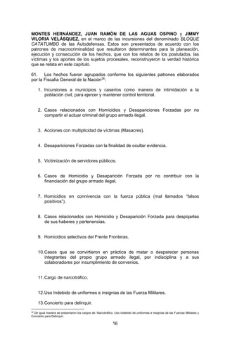 16 
MONTES HERNÁNDEZ, JUAN RAMÓN DE LAS AGUAS OSPINO y JIMMY VILORIA VELÁSQUEZ, en el marco de las incursiones del denominado BLOQUE CATATUMBO de las Autodefensas. Estos son presentados de acuerdo con los patrones de macrocriminalidad que resultaron determinantes para la planeación, ejecución y consecución de los hechos, que con los relatos de los postulados, las víctimas y los aportes de los sujetos procesales, reconstruyeron la verdad histórica que se relata en este capítulo. 
61. Los hechos fueron agrupados conforme los siguientes patrones elaborados por la Fiscalía General de la Nación26: 
1. Incursiones a municipios y caseríos como manera de intimidación a la población civil, para ejercer y mantener control territorial. 
2. Casos relacionados con Homicidios y Desapariciones Forzadas por no compartir el actuar criminal del grupo armado ilegal. 
3. Acciones con multiplicidad de víctimas (Masacres). 
4. Desapariciones Forzadas con la finalidad de ocultar evidencia. 
5. Victimización de servidores públicos. 
6. Casos de Homicidio y Desaparición Forzada por no contribuir con la financiación del grupo armado ilegal. 
7. Homicidios en connivencia con la fuerza pública (mal llamados “falsos positivos”). 
8. Casos relacionados con Homicidio y Desaparición Forzada para despojarlas de sus haberes y pertenencias. 
9. Homicidios selectivos del Frente Fronteras. 
10. Casos que se convirtieron en práctica de matar o desparecer personas integrantes del propio grupo armado ilegal, por indisciplina y a sus colaboradores por incumplimiento de convenios. 
11. Cargo de narcotráfico. 
12. Uso Indebido de uniformes e insignias de las Fuerza Militares. 
13. Concierto para delinquir. 
26 De igual manera se presentaron los cargos de: Narcotráfico, Uso indebido de uniformes e insignias de las Fuerzas Militares y Concierto para Delinquir.  