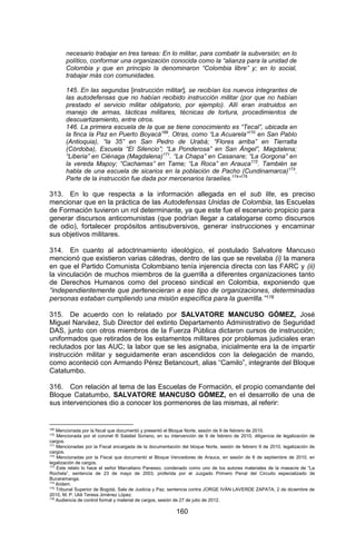160 
necesario trabajar en tres tareas: En lo militar, para combatir la subversión; en lo político, conformar una organización conocida como la “alianza para la unidad de Colombia y que en principio la denominaron “Colombia libre” y; en lo social, trabajar más con comunidades. 
145. En las segundas [instrucción militar], se recibían los nuevos integrantes de las autodefensas que no habían recibido instrucción militar (por que no habían prestado el servicio militar obligatorio, por ejemplo). Allí eran instruidos en manejo de armas, tácticas militares, técnicas de tortura, procedimientos de descuartizamiento, entre otros. 
146. La primera escuela de la que se tiene conocimiento es “Tecal”, ubicada en la finca la Paz en Puerto Boyacá169. Otras, como “La Acuarela”170 en San Pablo (Antioquia), “la 35” en San Pedro de Urabá; “Flores arriba” en Tierralta (Córdoba), Escuela “El Silencio”; “La Ponderosa” en San Ángel”, Magdalena; “Liberia” en Ciénaga (Magdalena)171. “La Chapa” en Casanare; “La Gorgona” en la vereda Mapoy; “Cachamas” en Tame; “La Roca” en Arauca172. También se habla de una escuela de sicarios en la población de Pacho (Cundinamarca)173. Parte de la instrucción fue dada por mercenarios Israelíes.174”175 
313. En lo que respecta a la información allegada en el sub lite, es preciso mencionar que en la práctica de las Autodefensas Unidas de Colombia, las Escuelas de Formación tuvieron un rol determinante, ya que este fue el escenario propicio para generar discursos anticomunistas (que podrían llegar a catalogarse como discursos de odio), fortalecer propósitos antisubversivos, generar instrucciones y encaminar sus objetivos militares. 
314. En cuanto al adoctrinamiento ideológico, el postulado Salvatore Mancuso mencionó que existieron varias cátedras, dentro de las que se revelaba (i) la manera en que el Partido Comunista Colombiano tenía injerencia directa con las FARC y (ii) la vinculación de muchos miembros de la guerrilla a diferentes organizaciones tanto de Derechos Humanos como del proceso sindical en Colombia, exponiendo que “independientemente que pertenecieran a ese tipo de organizaciones, determinadas personas estaban cumpliendo una misión específica para la guerrilla.”176 
315. De acuerdo con lo relatado por SALVATORE MANCUSO GÓMEZ, José Miguel Narváez, Sub Director del extinto Departamento Administrativo de Seguridad DAS, junto con otros miembros de la Fuerza Pública dictaron cursos de instrucción; uniformados que retirados de los estamentos militares por problemas judiciales eran reclutados por las AUC; la labor que se les asignaba, inicialmente era la de impartir instrucción militar y seguidamente eran ascendidos con la delegación de mando, como aconteció con Armando Pérez Betancourt, alias “Camilo”, integrante del Bloque Catatumbo. 
316. Con relación al tema de las Escuelas de Formación, el propio comandante del Bloque Catatumbo, SALVATORE MANCUSO GÓMEZ, en el desarrollo de una de sus intervenciones dio a conocer los pormenores de las mismas, al referir: 
169 Mencionada por la fiscal que documentó y presentó el Bloque Norte, sesión de 9 de febrero de 2010. 
170 Mencionada por el coronel ® Salatiel Soriano, en su intervención de 9 de febrero de 2010, diligencia de legalización de cargos. 
171 Mencionadas por la Fiscal encargada de la documentación del bloque Norte, sesión de febrero 9 de 2010, legalización de cargos. 
172 Mencionadas por la Fiscal que documentó el Bloque Vencedores de Arauca, en sesión de 6 de septiembre de 2010, en legalización de cargos. 
173 Este relato lo hace el señor Marceliano Panesso, condenado como uno de los autores materiales de la masacre de “La Rochela”, sentencia de 23 de mayo de 2003, proferida por el Juzgado Primero Penal del Circuito especializado de Bucaramanga. 
174 Ibídem. 
175 Tribunal Superior de Bogotá, Sala de Justicia y Paz, sentencia contra JORGE IVÁN LAVERDE ZAPATA, 2 de diciembre de 2010, M. P. Uldi Teresa Jiménez López. 
176 Audiencia de control formal y material de cargos, sesión de 27 de julio de 2012.  