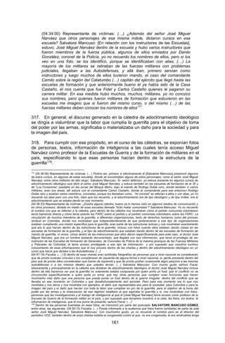 161 
(04:34:00) Representante de víctimas: (…) ¿Además del señor José Miguel Narváez que otros personajes de esa misma índole, dictaron cursos en esa escuela? Salvatore Mancuso: [En relación con los instructores de las Escuelas], estuvo, José Miguel Narváez dentro de la escuela y hubo varios instructores que fueron miembros de la fuerza pública, algunos de ellos enviados por Danilo González, coronel de la Policía, yo no recuerdo los nombres de ellos, pero si los veo en una foto, se los identifico, porque se identificaban con alias. (…) La mayoría de los militares se retiraban de las fuerzas militares con problemas judiciales, llegaban a las Autodefensas, y allá iban, primero servían como instructores y luego muchos de ellos tuvieron mando, el caso del comandante Camilo sobre la región del Catatumbo (…) capitán del ejército que llegó hasta las escuelas de formación y que anteriormente bueno él ya había sido de la Casa Castaño, él nos cuenta que fue Fidel y Carlos Castaño quienes le pagaron su carrera militar. En esa medida hubo muchos, muchos, militares, yo no conozco sus nombres, pero quienes fueron militares de formación que estuvieron en las escuelas me imagino que si fueron del mismo curso, o del mismo (…) de las fuerzas militares deben conocer los nombres de ellos177. 
317. En general, el discurso generado en la cátedra de adoctrinamiento ideológico se dirigía a vislumbrar que la labor que cumplía la guerrilla para el objetivo de toma del poder por las armas, significaba o materializaba un daño para la sociedad y para la imagen del país. 
318. Para cumplir con ese propósito, en el curso de las cátedras, se exponían fotos de personas, textos, información de inteligencia a las cuales tenía acceso Miguel Narváez como profesor de la Escuelas de Guerra y de la formación de militares en el país, especificando lo que esas personas hacían dentro de la estructura de la guerrilla178. 
177 (04:36:56) Representante de víctimas: (…) Podría ser, primero si efectivamente él [Salvatore Mancuso] presenció algunos de estos cursos, en algunas de estas escuelas, donde se encontraban alguno de estos personajes, como el señor José Miguel Narváez, entre otros militares de alto rango. Salvatore Mancuso: Sí, señor defensor, yo estuve presente en algunos cursos de adoctrinamiento ideológico que dictó el señor José Miguel Narváez, y estuve también en las escuelas de formación de la 35 y de “Los Corazones” quedaba en las zonas del Bloque Metro, bajo el mando de Rodrigo Doble cero, donde también vi varios militares, eran sus áreas, allí estuve con el comandante Carlos Castaño, donde el comandante para ese entonces Rodrigo Doble cero y existían varios miembros, coroneles, porque los llamaban como, “mi coronel” se referían a ellos o con alias, yo no recuerdo los alias pero con una foto, claro que los recuerdo, y el adoctrinamiento era de tipo ideológico y de tipo militar, era el adoctrinamiento que se estaba dando en ese momento. 
(04:38:33) Representante de víctimas: ¿Existía alguna cátedra, bueno ya lo hemos visto en algunos medios de comunicación y en otros procesos, dictada en medio de esas escuelas llamada “lícito matar comunistas”? Salvatore Mancuso: Yo no recuerdo el nombre con que se referían a la cátedra, pero dentro de las cátedra nos mostraban cómo el partido comunista colombiano tenía injerencia directa y cómo tenía asiento las FARC sobre el partido y el partido comunista colombiano sobre las FARC. La vinculación de muchos miembros de la guerrilla, a diferentes organizaciones, tanto de derechos humanos como del proceso sindical en Colombia, donde nos mostraban que independientemente de que pertenecieran a ese tipo de organizaciones estaban cumpliendo una misión específica para la guerrilla, eran parte de las estructuras activas y nos mostraban exactamente qué era lo que hacían dentro de las estructuras de la guerrilla, incluso con fotos cuando ellos estaban dando clases en las escuelas de formación de la guerrilla, y el tipo de adoctrinamiento que estaban dando dentro de las escuelas de formación de mando de guerrilla, sí vimos, vimos dentro de las instrucciones que ellos dieron específicamente para este caso, el doctor José Miguel Narváez, que era un hombre bastante documentado, que llegaba con esa información, que tenía el privilegio de ser instructor de las Escuelas de formación de Generales, de Coronales de Policía de la máxima jerarquía de las Fuerzas Militares y Policiales de Colombia, él tenía acceso privilegiado a ese tipo de información y por supuesto que nosotros tuvimos conocimiento de esas informaciones que él nos proveía dentro de las charlas y dentro del adoctrinamiento ideológico en un curso que hacía que dictaba a las Autodefensas. […] 
(04:47:18) Fiscalía: (…) Si dentro de esas charlas eran exhibidas fotografías de personas que a nivel nacional se consideraran que de pronto tuviesen vínculos o los consideraran de izquierda de alguna forma a nivel nacional, si, gente prestante dentro del país que de pronto ellos consideraban que fueran de izquierda y que de pronto podían ocasionarle algún perjuicio a las mismas autodefensas o a los mismos ideales que ustedes tenían. (…) Salvatore Mancuso: Con mucho gusto señora Fiscal, básicamente y principalmente en la cátedra que dictaban de adoctrinamiento ideológico el doctor José Miguel Narváez incluía dentro de ella hacernos ver que la guerrilla no solamente estaba compuesta por quien porta un fusil, que el conflicto no se circunscribe específicamente a quien porta un arma, que hay otras personas que cumplen unas funciones que hacen muchísimo más daño que una persona que pueda portar un fusil dentro de la guerra irregular, dentro del conflicto que se llevaba en ese momento en Colombia y que desafortunadamente aún persiste. Pero para ese momento era lo que nos mostraba y nos decía y nos mostraba con ejemplos, el daño que representaba eso para la sociedad, para Colombia y para la imagen del país y el daño que hacían con toda la labor que cumplían en pro de la guerrilla, para el objetivo de la toma del poder por las armas y la instauración de ese régimen totalitario al que aspiraba la guerrilla y si, nos mostraban con fotos, personas que las investigaciones y el trabajo de inteligencia al que él [José Miguel Narváez] tenía acceso como profesor de la Escuela de Guerra de la formación militar en el país, y por supuesto que teníamos nosotros a la vista, las fotos, los textos, la información de inteligencia, que él nos ponía de presente, señora Fiscal. (…)” 
178 Dentro de las personas ilustradas en esas fotos, se mencionó por parte del postulado SALVATORE MANCUSO GÓMEZ, entre otras, las siguientes: (04:50:15) Fiscalía: (…) Puede informarle a la audiencia qué fotos fueron exhibidas de parte de este señor José Miguel Narváez. Salvatore Mancuso: Con muchísimo gusto, yo no recuerdo el nombre pero es el director del periódico VOZ, también dentro de esas charlas estaba el congresista contra el que, no era congresista, él era sindicalista tengo  