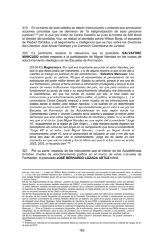 162 
319. En el marco de esta cátedra se daban instrucciones u órdenes que provocaron acciones concretas que se derivaron de “la estigmatización de esas personas públicas”179 por lo que por orden de Carlos Castaño se puso la bomba de 500 libras al director del periódico Voz, se realizó el atentado contra Wilson Borja, el secuestro de Piedad Córdoba, y el seguimiento e inteligencia que se hizo sobre los directores del Colectivo José Alvear Restrepo y la Comisión Colombiana de Juristas. 
320. Es pertinente recalcar la relevancia que el postulado SALVATORE MANCUSO señaló respecto a la participación de Miguel Narváez en los cursos de adoctrinamiento ideológico en las Escuelas de Formación. 
(05:00:42) Magistratura: Por qué era importante escuchar al señor Narváez, por qué lo que decía podía ser importante, y si de alguna manera lo que él les dijo a ustedes se tradujo en políticas de las autodefensas… Salvatore Mancuso: Con muchísimo gusto su señoría. Porque él representaba el pensamiento de las estructuras del poder militar dentro del Estado su señoría, porque él era uno de sus formadores, porque él tenía acceso a información privilegiada y porque él era asesor de varias instituciones importantes del país, así que para nosotros era fundamental su punto de vista y su adoctrinamiento ideológico era bienvenido a la Autodefensa, así que fue tenido en cuenta por ello, al final todas las instrucciones y el adoctrinamiento político-militar, el político, el ideológico (…) el comandante Carlos Castaño empezó a tener recelos de las informaciones que estaba dando el doctor José Miguel Narváez, y es cuando en un determinado momento ya como para el año 2001, aproximadamente ya no volví a ver por las Escuelas de Formación de las Autodefensas en esta región donde los Comandantes Carlos y Vicente Castaño tenía asiento y pasaban la mayor parte del tiempo que eran estas regiones limítrofes de Córdoba y Urabá, lo vi, la última vez que vi al doctor José Miguel Narváez en una región del comandante “Jorge 40”, exactamente en la región de San Ángel (…) esta mañana donde llegaron los helicópteros ahí cerca de San Ángel en un campamento que tenía el comandante “Jorge 40” vi al señor José Miguel Narváez, cuando yo llegué donde el excomandante Jorge 40, tuve la oportunidad de saludarlo un rato y me dijo que tenía dos días de estar con el excomandante, Jorge iba de salida en ese momento así que solo lo saludé y fue la última vez que lo vi fue como en el año 2002, 2003, si recuerdo bien” 180 
321. Por su parte, respecto de los instructores que al interior de las Autodefensas dictaban charlas de adoctrinamiento político en el marco de estas Escuelas de Formación, el postulado JOSÉ BERNARDO LOZADA ARTUZ refirió: 
que ver, creo que (…) o algo así, Wilson Borja, también a ver que recuerde, que recuerde en este momento esos, su señoría (…) Si yo creo que también aparecía don Gustavo (…) si creo que también estaban Gustavo Petro, también (…) si recuerdo bien estaba Piedad Córdoba, quien otro así que recuerde en este momento, no, que recuerde esos en este momento su señoría y señora Fiscal. 
(04:52:10) Representante de las víctimas: ¿Dentro de esas fotografías se encontraban periodistas como por ejemplo Jaime Garzón, se encontraban también miembros de ONGs?, si nos podría precisar un poco más. Salvatore Mancuso: Si señor Defensor, también recuerdo que estaban el Director de la Comisión Colombiana de Juristas y otra que se llama el Colectivo de Abogados José Alvear Restrepo, también aparecía, el Padre Giraldo, eso me recuerdo (…) varias ONGs pero no recuerdo nombres de las ONGs ni de las personas. 
(04:53:54) Representante de las víctimas: Señor Mancuso (…) por ejemplo usted me habla de la Comisión Colombiana de Juristas, se les mostró fotografías de personas de la Comisión Colombiana de Juristas o simplemente se enunció que la Comisión Colombiana de Juristas, también debía ser un objetivo por parte de su grupo, al igual que el Colectivo de Abogado José Alvear Restrepo, había fotografías de miembros de esa ONG o simplemente se enunció o se mostró que efectivamente esa ONG debía ser también objetivo por parte de ustedes, al igual si se puede precisar sobre el tema de Jaime Garzón, si efectivamente también le mostraron fotografías del señor Jaime Garzón en ese momento. Salvatore Mancuso: (…) Con el Colectivo no mostraron fotografías, dio la información, para el caso de las ONGs tampoco mostró fotografías, dio la información, para el caso de periódico voz si tenía una fotografía y mostró a una persona, para el caso de otras ONGs, de algunas de ellas mostró algunas fotografías, pero no puedo precisar con exactitud cuál fue. 
(04:55:31) Representante de las víctimas: ¿Y del señor Jaime Garzón? Salvatore Mancuso: No podría afirmarse o desvirtuárselo porque no lo recuerdo con exactitud en este momento. 
179 Ibídem. 
180 Información referida por el postulado Salvatore Mancuso Gómez en audiencia de control formal y material de cargos de 27 de julio de 2012.  