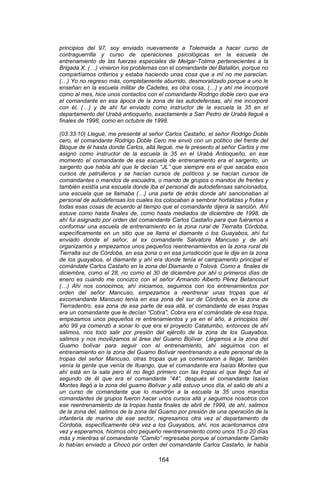 164 
principios del 97, soy enviado nuevamente a Tolemaida a hacer curso de contraguerrilla y curso de operaciones psicológicas en la escuela de entrenamiento de las fuerzas especiales de Melgar-Tolima pertenecientes a la Brigada X. (…) vinieron los problemas con el comandante del Batallón, porque no compartíamos criterios y estaba haciendo unas cosa que a mí no me parecían. (…) Yo no regreso más, completamente aburrido, desmoralizado porque a uno le enseñan en la escuela militar de Cadetes, es otra cosa, (…) y ahí me incorporé como al mes, hice unos contactos con el comandante Rodrigo doble cero que era el comandante en esa ápoca de la zona de las autodefensas, ahí me incorporé con él, (…) y de ahí fui enviado como instructor de la escuela la 35 en el departamento del Urabá antioqueño, exactamente a San Pedro de Urabá llegué a finales de 1998, como en octubre de 1998. 
(03:33:10) Llegué, me presenté al señor Carlos Castaño, el señor Rodrigo Doble cero, el comandante Rodrigo Doble Cero me envió con un político del frente del Bloque de él hasta donde Carlos, allá llegué, me le presento al señor Carlos y me asignó como instructor de la escuela la 35 en el Urabá Antioqueño, en ese momento el comandante de esa escuela de entrenamiento era el sargento, un sargento que había ahí que le decían “JL” que siempre era el que sacaba esos cursos de patrulleros y se hacían cursos de políticos y se hacían cursos de comandantes o mandos de escuadra, o mando de grupos o mandos de frentes y también existía una escuela donde iba el personal de autodefensas sancionados, una escuela que se llamaba (…) una parte de atrás donde ahí sancionaban al personal de autodefensas los cuales los colocaban a sembrar hortalizas y frutas y todas esas cosas de acuerdo al tiempo que el comandante dijera la sanción. Ahí estuve como hasta finales de, como hasta mediados de diciembre de 1998, de ahí fui asignado por orden del comandante Carlos Castaño para que fuéramos a conformar una escuela de entrenamiento en la zona rural de Tierralta Córdoba, específicamente en un sitio que se llama el diamante o los Guayabos, ahí fui enviado donde el señor, el ex comandante Salvatore Mancuso y de ahí organizamos y empezamos unos pequeños reentrenamientos en la zona rural de Tierralta sur de Córdoba, en esa zona o en esa jurisdicción que le dije en la zona de los guayabos, el diamante y ahí era donde tenía el campamento principal el comándate Carlos Castaño en la zona del Diamante o Tolová. Como a finales de diciembre, como el 28, no como el 30 de diciembre por ahí o primeros días de enero es cuando me conozco con el señor Armando Alberto Pérez Betancourt (…) Ahí nos conocimos, ahí iniciamos, seguimos con los entrenamientos por orden del señor Mancuso, empezamos a reentrenar unas tropas que el excomandante Mancuso tenía en esa zona del sur de Córdoba, en la zona de Tierradentro, esa zona de esa parte de esa allá, el comandante de esas tropas era un comandante que le decían “Cobra”, Cobra era el comándate de esa tropa, empezamos unos pequeños re entrenamientos y ya en el año, a principios del año 99 ya comenzó a sonar lo que era el proyecto Catatumbo, entonces de ahí salimos, nos tocó salir por presión del ejército de la zona de los Guayabos, salimos y nos movilizamos al área del Guamo Bolívar. Llegamos a la zona del Guamo bolívar para seguir con el entrenamiento, ahí seguimos con el entrenamiento en la zona del Guamo Bolívar reentrenando a este personal de la tropas del señor Mancuso, otras tropas que ya comenzaron a llegar, también venía la gente que venía de Ituango, que el comandante era Isaías Montes que ahí está en la sala pero él no llegó primero con las tropas el que llegó fue el segundo de él que era el comandante “44”, después el comandante Isaías Montes llegó a la zona del guamo Bolívar y allá estuvo unos día, el salió de ahí a un curso de comandante que lo mandrón a la escuela la 35 unos mandos comandantes de grupos fueron hacer unos cursos allá y seguimos nosotros con ese reentrenamiento de la tropas hasta finales de abril de 1999, de ahí, salimos de la zona del, salimos de la zona del Guamo por presión de una operación de la infantería de marina de ese sector, regresamos otra vez al departamento de Córdoba, específicamente otra vez a los Guayabos, ahí, nos acantonamos otra vez y esperamos, hicimos otro pequeño reentrenamiento como unos 15 o 20 días más y mientras el comandante “Camilo” regresaba porque al comandante Camilo lo habían enviado a Chocó por orden del comandante Carlos Castaño, le había  