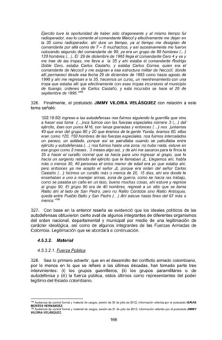 166 
Ejercito tuve la oportunidad de haber sido dragoneante y al mismo tiempo fui radioperador, eso lo comente al comandante Maicol y efectivamente me dejan en la 35 como radioperador, ahí dure un tiempo, ya al tiempo me designan de comandante por allá como de 7 – 8 muchachos, y así sucesivamente me fueron colocando segundo del comandante de 90, ya era un grupo de 80 hombres (…) 120 hombres (…). El 29 de diciembre de 1995 llega el comandante Cero 4 y va y me trae de las tropas, me lleva a la 35 y ahí estaba el comandante Rodrigo Doble Cero, estaba Carlos Castaño, y estaba Carlos Correa, quien era el comandante de Necoclí y me asignan a esa estructura militar de Necoclí, donde allí permanecí desde esa fecha 29 de diciembre de 1995 como hasta agosto de 1996 y ahí me regresan a la 35, hacemos un curso, un reentrenamiento con una tropa que estaba allí que efectivamente con esas tropas incursiono al municipio de Ituango, ordenes de Carlos Castaño, y esta incursión se hace el 26 de septiembre de 1996.”185 
326. Finalmente, el postulado JIMMY VILORIA VELÁSQUEZ con relación a este tema señaló: 
“(02:19:50) ingreso a las autodefensas nos fuimos siguiendo la guerrilla que vino a hacer esa toma (…)nos fuimos con las fuerzas especiales número 3 (…) del ejército, iban con puros M16, con lanza granadas y entonces (…) nos juntamos 40 que eran del grupo 90 y 20 que éramos de la gente Yunda, éramos 60, ellos eran como 120, 150 hombres de las fuerzas especiales, nos fuimos intercalados un paraco, un soldado, porque así se patrullaba cuando se patrullaba entre ejército y autodefensas (…) nos fuimos hasta una zona, no hubo nada, estuve en ese grupo como 2 meses , 3 meses algo así, y de ahí me sacaron para la finca la 35 a hacer el cursillo normal que se hacía para uno ingresar al grupo, que lo hacía un sargento retirado del ejército que le llamaban JL. Llegamos ahí, había más o menos 30, 40 personas el único menor de edad era yo que estaba ahí, pero entonces ya me acepto el señor JL porque era orden del señor Carlos Castaño (…) hicimos un cursillo más o menos de 20, 15 días, ahí era donde le enseñaban a uno a manejar armas, zona de guerra, como se hacía ras trabajo, como se pasaba un caño en un lazo, bueno muchas cosas, ahí estuve y regrese al grupo 90. El grupo 90 era de 40 hombres, regresé a un sitio que se llama Ralito ahí al lado de San Pedro, pero no Ralito Córdoba sino Ralito Antioquia, queda entre Pueblo Bello y San Pedro (…) Ahí estuve hasta fines del 97 más o menos.”186 
327. Con base en la anterior reseña se evidenció que los ideales políticos de las autodefensas obtuvieron cierto aval de algunos integrantes de diferentes organismos del orden nacional, departamental y municipal por medio de una legitimación de carácter ideológica, así como de algunos integrantes de las Fuerzas Armadas de Colombia. Legitimación que se abordará a continuación. 
4.5.3.2. Material 
4.5.3.2.1. Fuerza Pública 
328. Sea lo primero advertir, que en el desarrollo del conflicto armado colombiano, por lo menos en lo que se refiere a las últimas décadas, han tomado parte tres intervinientes: (i) los grupos guerrilleros, (ii) los grupos paramilitares o de autodefensa y (iii) la fuerza pública, estos últimos como representantes del poder legítimo del Estado colombiano. 
185 Audiencia de control formal y material de cargos, sesión de 30 de julio de 2012, información referida por el postulado ISAÍAS MONTES HERNÁNDEZ. 
186 Audiencia de control formal y material de cargos, sesión de 31 de julio de 2012, información referida por el postulado JIMMY VILORIA VELÁSQUEZ.  
