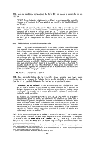 171 
342. Así, se estableció por parte de la Corte IDH en cuanto al desarrollo de los hechos: 
“125.56 Con anterioridad a la incursión en El Aro el grupo paramilitar se había reunido en el municipio de Puerto Valdivia con miembros del batallón Girardot del Ejército. 
125.57 En este contexto, entre los días 22 de octubre y 12 de noviembre del año 1997 tuvo lugar una incursión paramilitar en el corregimiento de Builópolis, más conocido en la región de Ituango como El Aro. La cadena de ejecuciones selectivas perpetradas por un grupo paramilitar que se movilizó por varios días a pie con la aquiescencia, tolerancia o apoyo de miembros de la Fuerza Pública, se inició en el corregimiento de Puerto Valdivia, punto de partida de su recorrido”200. 
343. Más adelante estableció la misma Corte: 
“133. Tal y como reconoció el Estado (supra párrs. 63 y 64), está comprobado que agentes estatales tenían pleno conocimiento de las actividades de terror realizadas por estos grupos paramilitares sobre los pobladores de La Granja y El Aro. Lejos de tomar acciones para proteger a la población, miembros del Ejército nacional no sólo prestaron su aquiescencia a los actos perpetrados por los paramilitares, sino que también se produjeron instancias de participación y colaboración directa. Efectivamente, la participación de agentes del Estado en la incursión armada no se limitó a facilitar el ingreso de los paramilitares a la región, sino que también omitieron asistir a la población civil durante el desarrollo de aquélla, resultando así en la total indefensión de éstos. Dicha colaboración entre paramilitares y agentes del Estado resultó en la muerte violenta de diecinueve pobladores de La Granja y El Aro.”201 
4.5.3.2.2.3. Masacre de El Salado 
344. Las particularidades de la incursión ilegal armada que tuvo como consecuencia la masacre del Salado, donde resultó afectada la población civil, fue descrita por el postulado Salvatore Mancuso en los siguientes términos: 
“MASACRE DE EL SALADO: ocurrió a mediados del mes de febrero de 2000, es un caserío ubicado en los Montes de María, municipio de El Carmen de Bolívar, departamento de Bolívar, se utilizaron armas ligeras, piedras, palos, morteros de hierro, cabuyas, en nefasto y lamentable resultado de esa incursión militar fue de 62 homicidios. 
La masacre fue perpetrada por órdenes de CARLOS CASTAÑO, era de público conocimiento, para esa época, que este lugar era dominado de forma total y absoluta por la guerrilla y le permitía controlar prácticamente la movilidad de la zona Norte de Colombia hacia el interior del país a través de retenes, quema de carros, voladura de puentes y la infraestructura productiva del país, bloqueos permanentes de la troncal del caribe y la troncal de occidente, lo que también le permitía las famosas pescas milagrosas que hacia la guerrilla. El objetivo era quitarle este territorio a las Farc.”202 
345. Esta masacre fue planeada en la Finca llamada “El Avión”, en inmediaciones del municipio de Sabanas de San Ángel, departamento de Magdalena, por los jefes paramilitares SALVATORE MANCUSO GÓMEZ, Rodrigo Tovar Pupo y Jhon Henao delegado de Carlos Castaño. Fue un hecho perpetrado por aproximadamente 450 
200 Corte interamericana de Derechos Humanos, Caso de las masacres de Ituango Vs. Colombia, excepciones preliminares, fondo, reparaciones y costas, 1 de julio de 2006, p. 51 
201 Corte interamericana de Derechos Humanos, Caso de las masacres de Ituango Vs. Colombia, excepciones preliminares, fondo, reparaciones y costas, 1 de julio de 2006, p. 69 
202 Ponencia Macro-criminalidad de Salvatore Mancuso Gómez, pp. 16-17.  